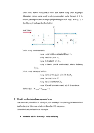 Untuk lensa nomor ruang untuk benda dan nomor-ruang untuk bayangan
dibedakan. nomor ruang untuk benda menggunakan angka Romawi (I, II, III,
dan IV), sedangkan untuk ruang bayangan menggunakan angka Arab (1, 2, 3
dan 4) seperti pada gambar berikut ini:

Untuk ruang benda berlaku :
ruang I antara titik pusat optic (O) dan F2,
ruang II antara F2 dan 2F2
ruang III di sebelah kiri 2F2,
ruang IV benda (untuk benda maya) ada di belakang
lensa.
Untuk ruang bayangan berlaku :
ruang 1 antara titik pusat optic (O) dan F1,
ruang 2 antara F1 dan 2F1
ruang 3 di sebelah kanan 2F1,
ruang 4 (untuk bayangan maya) ada di depan lensa.
Berlaku pula : R benda + R bayangan = 5

f. Melukis pembentukan bayangan pada lensa
Untuk melukis pembentukan bayangan pada lensa tipis cukup menggunakan minimal
dua berkas sinar istimewa untuk mendapatkan titik bayangan.
Contoh melukis pembentukan bayangan.

Benda AB berada di ruang II lensa cembung

 