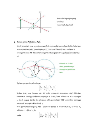 Sifat-sifat bayangan yang
terbentuk:
Maya, tegak, diperkecil

g. Rumus-rumus Pada Lensa Tipis
Untuk lensa tipis yang permukaannya sferis (merupakan permukaan bola), hubungan
antara jarak benda (s), jarak bayangan (s') dan jarak fokus (f) serta perbesaran
bayangan benda (M) diturunkan dengan bantuan geometri dapat dijelaskan berikut
ini.

Gambar 10 : Lensa
sferis, permukaannya
merupakan permukaan
bola.

Dari persamaan lensa lengkung,

n1
s

n2
s'

n2

n1
R

Berkas sinar yang berasal dari O ketika melewati permukaan ABC dibiaskan
sedemikian sehingga terbentuk bayangan di titik I1. Oleh permukaan ADC bayangan
I1 itu di anggap benda dan dibiaskan oleh permukaan ADC sedemikian sehingga
terbentuk bayangan akhir di titik I2
Pada permukaan lengkung ABC , sinar dari benda O dari medium n 1 ke lensa n2,
sehingga s = OB, s’ = BI1
maka

n1
OB

n2
BI 1

n 2 n1
R1

 