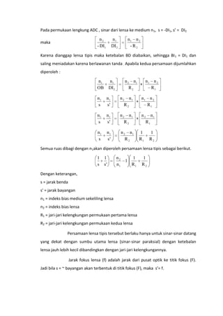 Pada permukaan lengkung ADC , sinar dari lensa ke medium n1, s = -DI1, s’ = DI2

n2
- DI1

maka

n1
DI 2

n1 n 2
- R2

Karena dianggap lensa tipis maka ketebalan BD diabaikan, sehingga BI1 = DI1 dan
saling meniadakan karena berlawanan tanda . Apabila kedua persamaan dijumlahkan
diperoleh :

n1
OB

n n2
n 2 n1
+ 1
R1
R2

n1
DI2

n1
s

n1
s'

n 2 n1
n n2
+ 1
R2
R1

n1
s

n1
s'

n 2 n1
n n1
+ 2
R2
R1

n1
s

n1
s'

n 2 n1
R2

1
R1

1
R2

Semua ruas dibagi dengan n1akan diperoleh persamaan lensa tipis sebagai berikut.

1
s

1
s'

n2
n1

1

1
R1

1
R2

Dengan keterangan,
s = jarak benda
s' = jarak bayangan
n1 = indeks bias medium sekeliling lensa
n2 = indeks bias lensa
R1 = jari-jari kelengkungan permukaan pertama lensa
R2 = jari-jari kelengkungan permukaan kedua lensa
Persamaan lensa tipis tersebut berlaku hanya untuk sinar-sinar datang
yang dekat dengan sumbu utama lensa (sinar-sinar paraksial) dengan ketebalan
lensa jauh lebih kecil dibandingkan dengan jari-jari kelengkungannya.
Jarak fokus lensa (f) adalah jarak dari pusat optik ke titik fokus (F).
Jadi bila s = ~ bayangan akan terbentuk di titik fokus (F), maka s’= f.

 