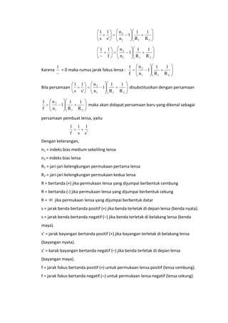 1
s

1

1
R1

1
R2

1
f

n2
n1

1

1
R1

1
R2

1
1
= 0 maka rumus jarak fokus lensa :
f
~

Bila persamaan

1
f

n2
n1

1
~
Karena

1
s'

1
s

n2
1
1
n1
R1

n2
n1

1
s'
1
R2

1

1
R1

1
R2

n2
1
1
n1
R1

1
R2

disubstitusikan dengan persamaan

maka akan didapat persamaan baru yang dikenal sebagai

persamaan pembuat lensa, yaitu
1
f

1
s

1
s1

Dengan keterangan,
n1 = indeks bias medium sekeliling lensa
n2 = indeks bias lensa
R1 = jari-jari kelengkungan permukaan pertama lensa
R2 = jari-jari kelengkungan permukaan kedua lensa
R = bertanda (+) jika permukaan lensa yang dijumpai berbentuk cembung
R = bertanda (-) jika permukaan lensa yang dijumpai berbentuk cekung
R=

jika permukaan lensa yang dijumpai berbentuk datar

s = jarak benda bertanda positif (+) jika benda terletak di depan lensa (benda nyata).
s = jarak benda bertanda negatif (–) jika benda terletak di belakang lensa (benda
maya).
s’ = jarak bayangan bertanda positif (+) jika bayangan terletak di belakang lensa
(bayangan nyata).
s’ = karak bayangan bertanda negatif (–) jika benda terletak di depan lensa
(bayangan maya).
f = jarak fokus bertanda positif (+) untuk permukaan lensa positif (lensa cembung).
f = jarak fokus bertanda negatif (–) untuk permukaan lensa negatif (lensa cekung).

 