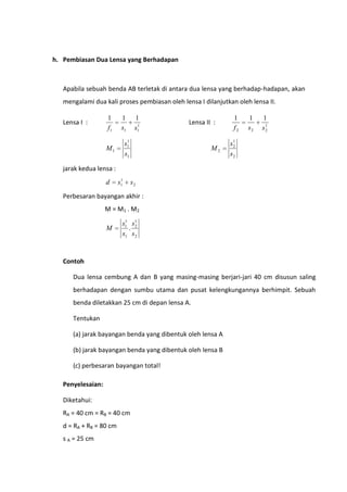 h. Pembiasan Dua Lensa yang Berhadapan

Apabila sebuah benda AB terletak di antara dua lensa yang berhadap-hadapan, akan
mengalami dua kali proses pembiasan oleh lensa I dilanjutkan oleh lensa II.
Lensa I :

1
f1

1
s1

1
1
s1

Lensa II :

1
s1
s1

M1

M2

1
f2

1
s2

1
s1
2

s1
2
s2

jarak kedua lensa :
d

1
s1

s2

Perbesaran bayangan akhir :
M = M1 . M2

M

1
s1 s 1
. 2
s1 s 2

Contoh
Dua lensa cembung A dan B yang masing-masing berjari-jari 40 cm disusun saling
berhadapan dengan sumbu utama dan pusat kelengkungannya berhimpit. Sebuah
benda diletakkan 25 cm di depan lensa A.
Tentukan
(a) jarak bayangan benda yang dibentuk oleh lensa A
(b) jarak bayangan benda yang dibentuk oleh lensa B
(c) perbesaran bayangan total!
Penyelesaian:
Diketahui:
RA = 40 cm = RB = 40 cm
d = RA + RB = 80 cm
s A = 25 cm

 
