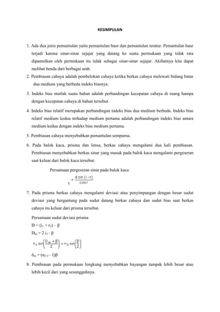 KESIMPULAN

1. Ada dua jenis pemantulan yaitu pemantulan baur dan pemantulan teratur. Pemantulan baur
terjadi karena sinar-sinar sejajar yang datang ke suatu permukaan yang tidak rata
dipantulkan oleh permukaan itu tidak sebagai sinar-sinar sejajar. Akibatnya kita dapat
melihat benda dari berbagai arah.
2. Pembiasan cahaya adalah pembelokan cahaya ketika berkas cahaya melewati bidang batas
dua medium yang berbeda indeks biasnya.
3. Indeks bias mutlak suatu bahan adalah perbandingan kecepatan cahaya di ruang hampa
dengan kecepatan cahaya di bahan tersebut.
4. Indeks bias relatif merupakan perbandingan indeks bias dua medium berbeda. Indeks bias
relatif medium kedua terhadap medium pertama adalah perbandingan indeks bias antara
medium kedua dengan indeks bias medium pertama.
5. Pembiasan cahaya menyebabkan pemantulan sempurna.
6. Pada balok kaca, prisma dan lensa, berkas cahaya mengalami dua kali pembiasan.
Pembiasan menyebabkan berkas sinar yang masuk pada balok kaca mengalami pergeseran
saat keluar dari balok kaca tersebut.
Persamaan pergeseran sinar pada balok kaca
t
7. Pada prisma berkas cahaya mengalami deviasi atau penyimpangan dengan besar sudut
deviasi yang bergantung pada sudut datang berkas cahaya dan sudut bias saat berkas
cahaya itu keluar dari prisma tersebut.
Persamaan sudut deviasi prisma
D = (i1 + r2) – β
Dm = 2 i1– β

δm = (n2-1– 1)β
8. Pembiasan pada permukaan lengkung menyebabkan bayangan tampak lebih besar atau
lebih kecil dari yang sesungguhnya.

 