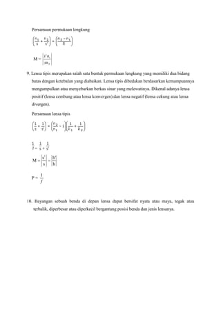 Persamaan permukaan lengkung

s ' n1
sn 2

M=

9. Lensa tipis merupakan salah satu bentuk permukaan lengkung yang memiliki dua bidang
batas dengan ketebalan yang diabaikan. Lensa tipis dibedakan berdasarkan kemampuannya
mengumpulkan atau menyebarkan berkas sinar yang melewatinya. Dikenal adanya lensa
positif (lensa cembung atau lensa konvergen) dan lensa negatif (lensa cekung atau lensa
divergen).
Persamaan lensa tipis

=

+

M

s1
s

P=

h'
h

1
f

10. Bayangan sebuah benda di depan lensa dapat bersifat nyata atau maya, tegak atau
terbalik, diperbesar atau diperkecil bergantung posisi benda dan jenis lensanya.

 