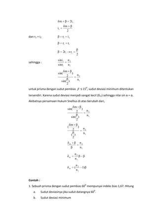 δm β

2i 1

i1

r1

i2

r1

r1

β
sehingga :

β
β

dan r1 = i2

δm β
2

2r1

sini1
sinr1

β
2

r1
n2
n1

δm β
)
2
β
sin( )
2

sin(

n2
n1

untuk prisma dengan sudut pembias

≤ 150, sudut deviasi minimum ditentukan

tersendiri. Karena sudut deviasi menjadi sangat kecil (δm) sehingga nilai sin α = α.
Akibatnya persamaan Hukum Snellius di atas berubah dari,

δm β
)
2
β
sin( )
2

sin(

(

δm β
)
2
β
( )
2

δm

β

n2
n1

n2
n1
n2
n1

β
δm

n2
β β
n1

δm

(

n2
n1

1)β

Contoh :
1. Sebuah prisma dengan sudut pembias 600 mempunyai indeks bias 1,67. Hitung
a.

Sudut deviasinya jika sudut datangnya 600.

b.

Sudut deviasi minimum

 