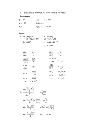 Sudut deviasi minimum jika sudut pembias prisma 100.

c.

Penyelesaian
β = 60o

a)

= …. ? i1 = 60o

n2 = 1,67

b)

m

= …. ?

n1 = 1

c)

m

= …. ? β = 10o

Jawab :
= i1 + r 2 – β
= 60o + 53,28 – 60o

β = i2 + r 1
60o = i2 + 31,23o

= 53,28o

i2

= 60o – 31,23o

i2

a)

= 28,77o

n prisma

n prisma

sin i 2
sin r2

=

1,67
sin 60 o
=
1
sin r1

sin 28,77
sin r2

=

1
1,67

0,866
sin r1

= 1,67

0,48
sin r2

=

1
1,67

sin r1

=

0,866
1,67

sin r2

= 0,48 . 1,67

sin r2

= 0,8016

sin r1

= 0,518

r2

= 53,28o

sin i 1
sin r1

=

= 31,23o

r1

sin

n uara

m

2

b)

sin

=

n prisma
n uara

2

sin

m

sin

m

sin

m

=

2

60 o
2
60 o
2

n prisma
n uara
=

. sin

2

60 o
1,67
. sin
2
2

= 1,67 . sin 30o

n uara

 