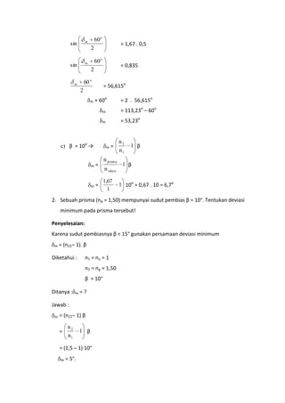 sin

sin

60 o

m

m

= 1,67 . 0,5

2
60 o

= 0,835

2
60 o

m

= 56,615o

2
m

+ 60o

= 2 . 56,615o

m

= 113,23o – 60o

m

= 53,23o

c) β = 10o →

m

m

=

m

=

=

n prisma
n udara
1,67
1

n2
n1

1 β

1 β
1 10o = 0,67 . 10 = 6,7o

2. Sebuah prisma (np = 1,50) mempunyai sudut pembias β = 10°. Tentukan deviasi
minimum pada prisma tersebut!
Penyelesaian:
Karena sudut pembiasnya β < 15° gunakan persamaan deviasi minimum
m

= (n21– 1). β

Diketahui :

n1 = nu = 1
n2 = np = 1,50
β = 10°

Ditanya :

m

=?

Jawab :
m

= (n21– 1) β
=

n2
n1

1 β

= (1,5 – 1) 10°
m

= 5°.

 