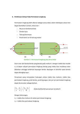 b. Pembiasan Cahaya Pada Permukaan Lengkung

Permukaan lengkung lebih dikenal sebagai Lensa tebal, dalam kehidupan sehari-hari
dapat diambilkan contoh, antara lain :
-

Akuarium berbentuk bola

-

Silinder kaca

-

Tabung Elenmeyer

-

Plastik berisi air di warung makan

Gambar 2 : Permukaan lengkung atau lensa tebal
Sinar-sinar dari benda benda yang berada pada medium 1 dengan indeks bias mutlak
n1 di depan sebuah permukaan lengkung bening yang indeks bias mutlaknya akan
dibiaskan sehingga terbentuk bayangan benda. Bayangan ini bersifat nyata karena
dapat ditangkap layar.
Persamaan yang menyatakan hubungan antara indeks bias medium, indeks bias
permukaan lengkung, jarak benda, jarak bayangan, dan jari-jari permukaan lengkung
dapat dirumuskan sebagai berikut.

n1
s

n2
s'

n2

n1
R

(Coba buktikanlah persamaan tersebut!)

Dengan keterangan,
n1 = indeks bias medium di sekitar permukaan lengkung
n2 = indeks bias permukaan lengkung

 