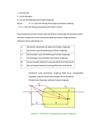 s = jarak benda
s' = jarak bayangan
R = jari-jari kelengkungan permukaan lengkung
Syarat :

R = (+) jika sinar datang menjumpai permukaan cembung

R = (-) jika sinar datang menjumpai permukaan cekung

Seperti pada pemantulan cahaya, pada pembiasan cahaya juga ada perjanjian tanda
berkaitan dengan persamaan-persamaan pada permukaan lengkung seperti
dijelaskan dalam tabel berikut ini.
s+

Jika benda nyata/sejati (di depan permukaan lengkung)

s-

Jika benda maya (di belakang permukaan lengkung)

s'+

Jika bayangan nyata (di belakang permukaan lengkung)

s'-

Jika bayangan maya (di depan permukaan lengkung)

R+

Jika permukaan berbentuk cembung dilihat dari letak benda

R-

Jika permukaan berbentuk cekung dilihat dari letak benda

Pembiasan pada permukaan lengkung tidak harus menghasilkan
bayangan yang ukurannya sama dengan ukuran bendanya.
Pembentukan bayangan pada permukaan lengkung.

Gambar 3 : Pembiasan cahaya pada permukaan lengkung

 