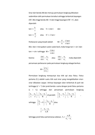 Sinar dari benda AB dan menuju permukaan lengkung dibiaskan
sedemikian oleh permukaan tersebut sehingga terbentuk bayangan
A'B'. Bila tinggi benda AB = h dan tinggi bayangan A'B' = h', akan
diperoleh
tan i =

h
s

atau

h = s tan i

tan r =

h'
s'

atau

h’ = s’ tan r

dan

Perbesaran yang terjadi adalah

M=

h' s' tan r
=
h s tan r

Bila i dan r merupakan sudut-sudut kecil, maka harga tan i = sin i dan
tan r = sin r sehingga M =
n2
n1

sin i
sin r

Karena

s' sin r
s sin i

atau

n1
n2

sin r
sin i

maka diperoleh

persamaan perbesaran pada permukaan lengkung sebagai berikut.
M=

s' n 1
s n2

Permukaan lengkung mempunyai dua titik api atau fokus. Fokus
pertama (F1) adalah suatu titik asal sinar yang mengakibatkan sinarsinar dibiaskan sejajar. Artinya bayangan akan terbentuk di jauh tak
terhingga (s’ = ~) dan jarak benda s sama dengan jarak fokus pertama
(s

n1
s

=

f 1)

n2
s'

sehingga

sehingga

n2

n1
R

n1
f1

0
1
f

dari

persamaan

di peroleh

n2

n1
R

n1
f1

permukaan

n2
~

n2

n1
R

atau

n 2 n1
n 1R

Sehingga jarak fokus pertamanya sebesar, f1 =

n 1R
n2

n1

lengkung
,

 