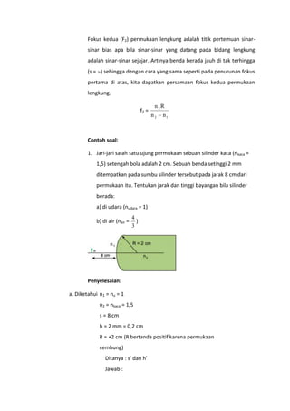 Fokus kedua (F2) permukaan lengkung adalah titik pertemuan sinarsinar bias apa bila sinar-sinar yang datang pada bidang lengkung
adalah sinar-sinar sejajar. Artinya benda berada jauh di tak terhingga
(s = ) sehingga dengan cara yang sama seperti pada penurunan fokus
pertama di atas, kita dapatkan persamaan fokus kedua permukaan
lengkung.
f2 =

n 2R
n2

n1

Contoh soal:
1. Jari-jari salah satu ujung permukaan sebuah silinder kaca (nkaca =
1,5) setengah bola adalah 2 cm. Sebuah benda setinggi 2 mm
ditempatkan pada sumbu silinder tersebut pada jarak 8 cm dari
permukaan itu. Tentukan jarak dan tinggi bayangan bila silinder
berada:
a) di udara (nudara = 1)
b) di air (nair =

4
)
3

Penyelesaian:
a. Diketahui n1 = nu = 1
n2 = nkaca = 1,5
s = 8 cm
h = 2 mm = 0,2 cm
R = +2 cm (R bertanda positif karena permukaan
cembung)
Ditanya : s' dan h'
Jawab :

 
