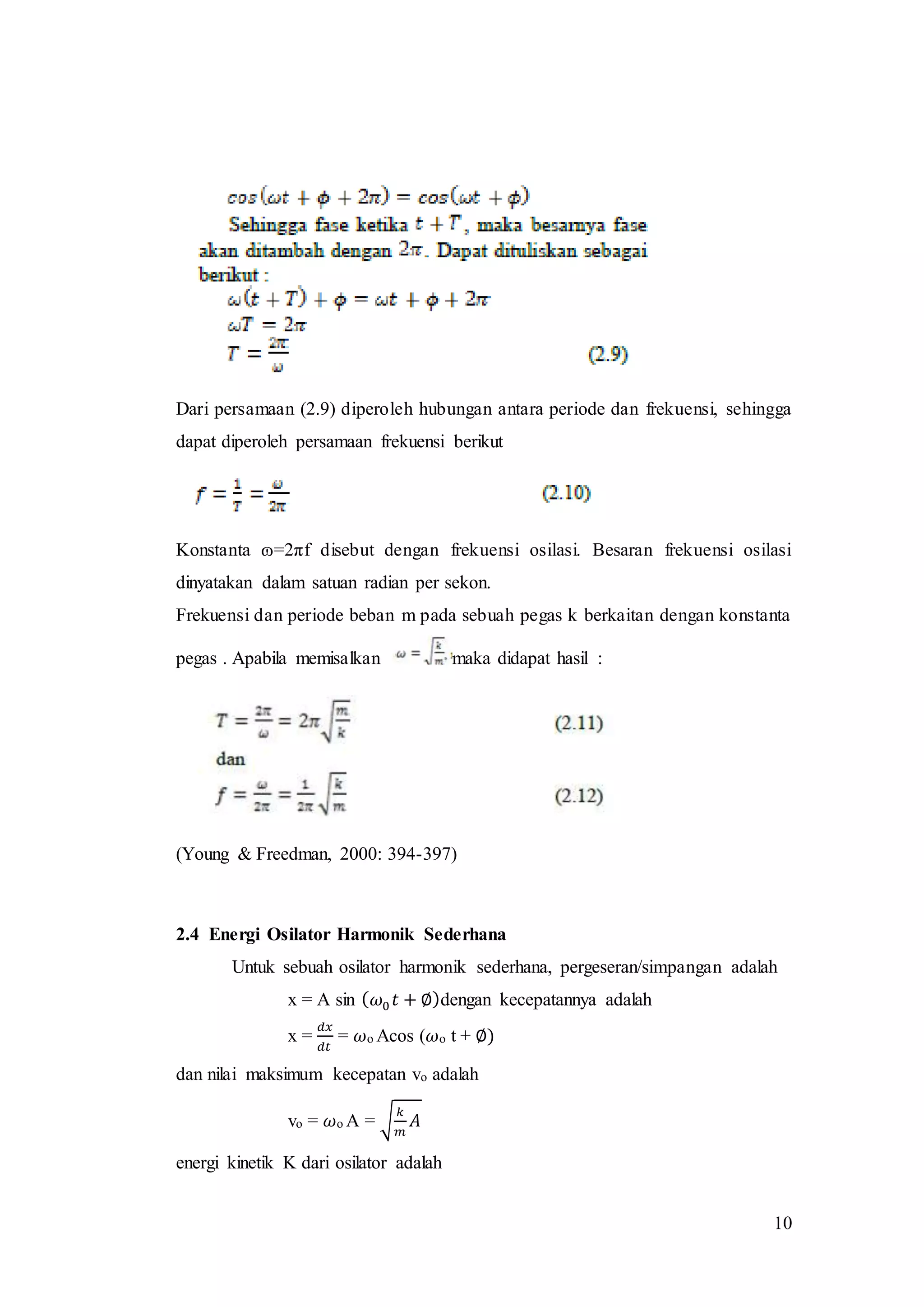 10
Dari persamaan (2.9) diperoleh hubungan antara periode dan frekuensi, sehingga
dapat diperoleh persamaan frekuensi berikut
Konstanta ɷ=2πf disebut dengan frekuensi osilasi. Besaran frekuensi osilasi
dinyatakan dalam satuan radian per sekon.
Frekuensi dan periode beban m pada sebuah pegas k berkaitan dengan konstanta
pegas . Apabila memisalkan maka didapat hasil :
(Young & Freedman, 2000: 394-397)
2.4 Energi Osilator Harmonik Sederhana
Untuk sebuah osilator harmonik sederhana, pergeseran/simpangan adalah
x = A sin ( 𝜔0 𝑡 + ∅)dengan kecepatannya adalah
x =
𝑑𝑥
𝑑𝑡
= 𝜔o Acos (𝜔o t + ∅)
dan nilai maksimum kecepatan vo adalah
vo = 𝜔o A = √
𝑘
𝑚
𝐴
energi kinetik K dari osilator adalah
 