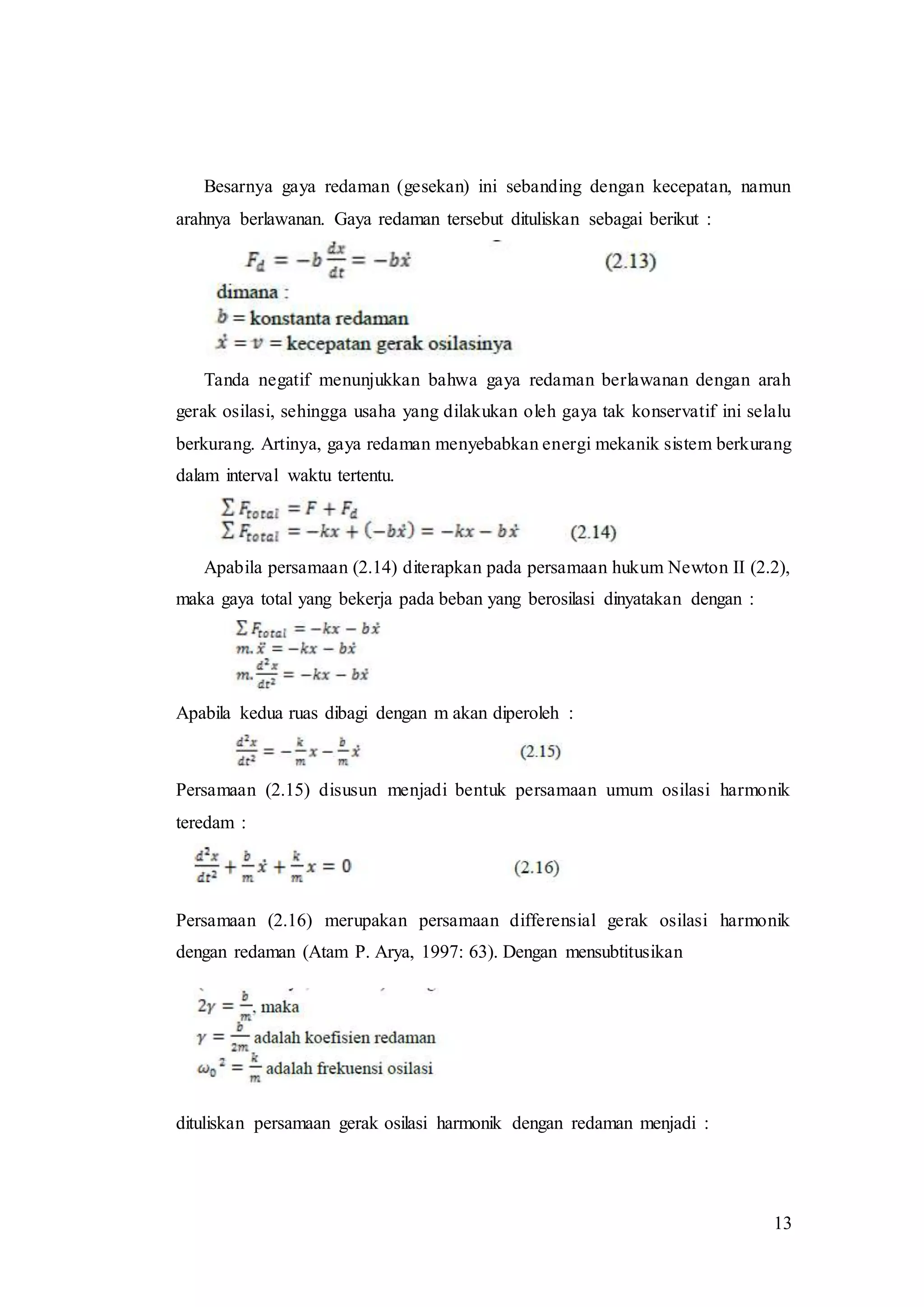 13
Besarnya gaya redaman (gesekan) ini sebanding dengan kecepatan, namun
arahnya berlawanan. Gaya redaman tersebut dituliskan sebagai berikut :
Tanda negatif menunjukkan bahwa gaya redaman berlawanan dengan arah
gerak osilasi, sehingga usaha yang dilakukan oleh gaya tak konservatif ini selalu
berkurang. Artinya, gaya redaman menyebabkan energi mekanik sistem berkurang
dalam interval waktu tertentu.
Apabila persamaan (2.14) diterapkan pada persamaan hukum Newton II (2.2),
maka gaya total yang bekerja pada beban yang berosilasi dinyatakan dengan :
Apabila kedua ruas dibagi dengan m akan diperoleh :
Persamaan (2.15) disusun menjadi bentuk persamaan umum osilasi harmonik
teredam :
Persamaan (2.16) merupakan persamaan differensial gerak osilasi harmonik
dengan redaman (Atam P. Arya, 1997: 63). Dengan mensubtitusikan
dituliskan persamaan gerak osilasi harmonik dengan redaman menjadi :
 