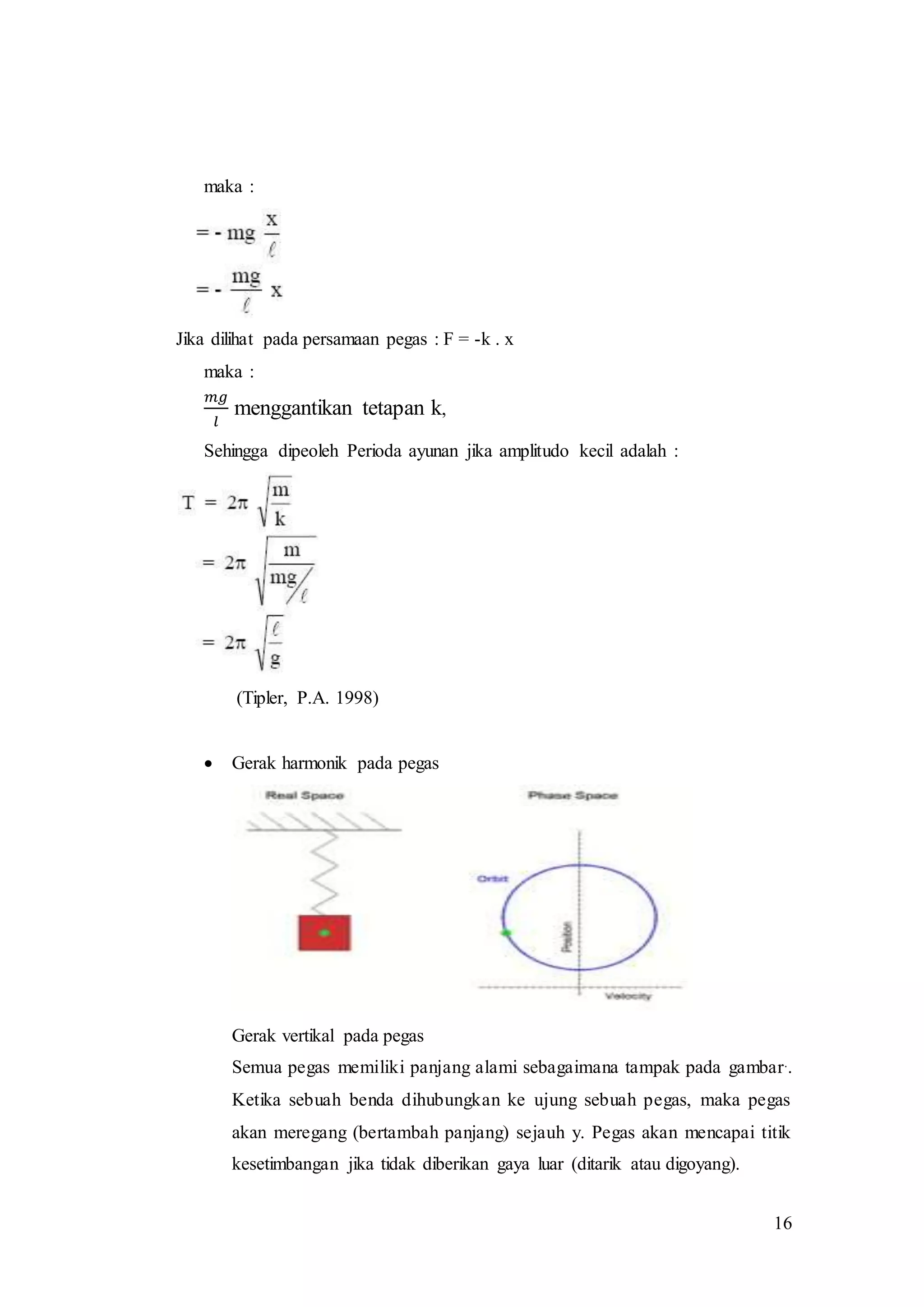 16
maka :
Jika dilihat pada persamaan pegas : F = -k . x
maka :
𝑚𝑔
𝑙
menggantikan tetapan k,
Sehingga dipeoleh Perioda ayunan jika amplitudo kecil adalah :
(Tipler, P.A. 1998)
 Gerak harmonik pada pegas
Gerak vertikal pada pegas
Semua pegas memiliki panjang alami sebagaimana tampak pada gambar..
Ketika sebuah benda dihubungkan ke ujung sebuah pegas, maka pegas
akan meregang (bertambah panjang) sejauh y. Pegas akan mencapai titik
kesetimbangan jika tidak diberikan gaya luar (ditarik atau digoyang).
 