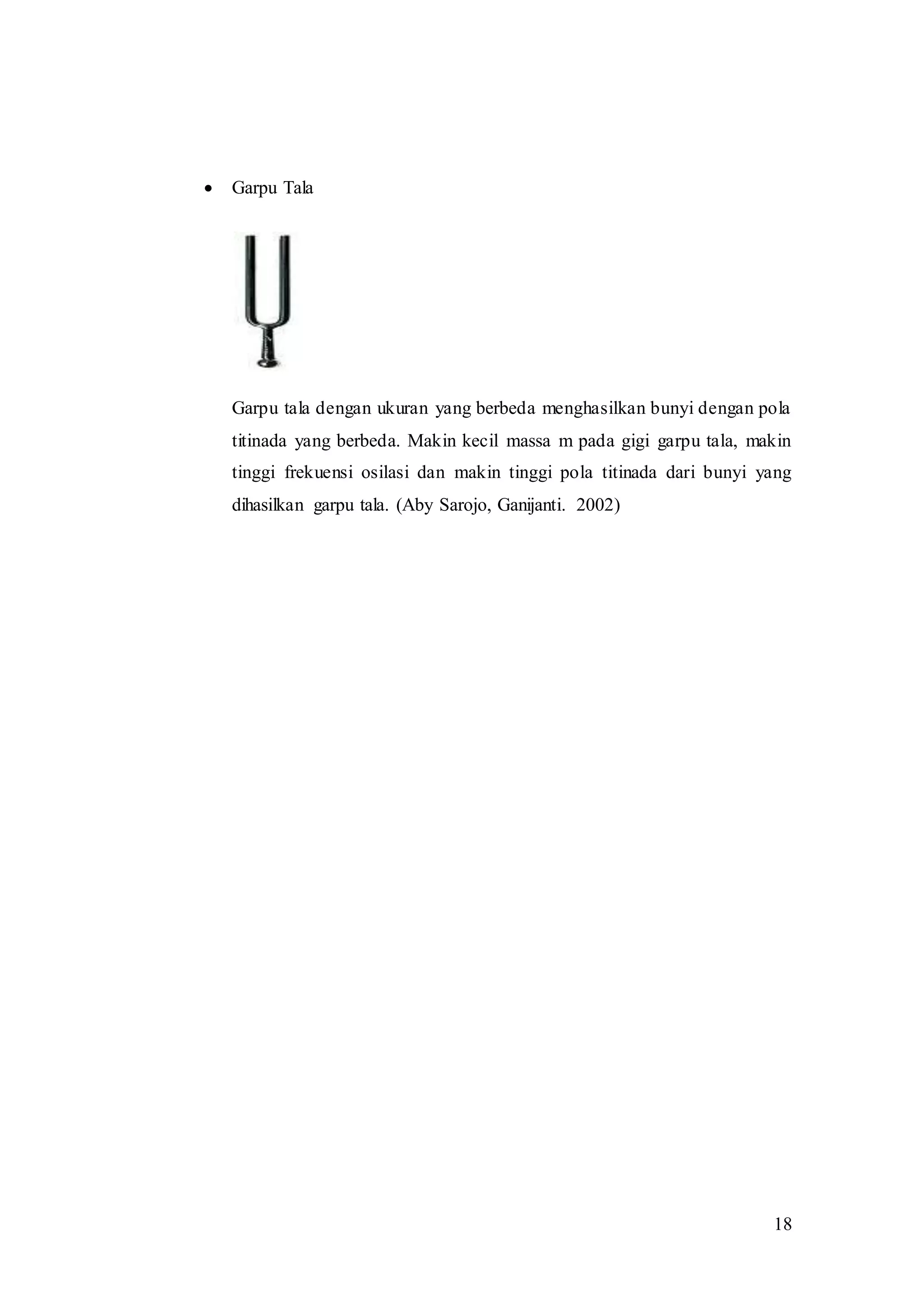 18
 Garpu Tala
Garpu tala dengan ukuran yang berbeda menghasilkan bunyi dengan pola
titinada yang berbeda. Makin kecil massa m pada gigi garpu tala, makin
tinggi frekuensi osilasi dan makin tinggi pola titinada dari bunyi yang
dihasilkan garpu tala. (Aby Sarojo, Ganijanti. 2002)
 