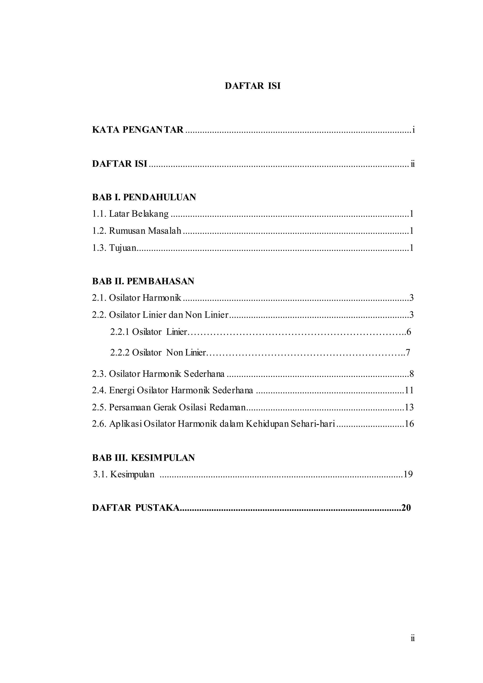 ii
DAFTAR ISI
KATA PENGANTAR .............................................................................................i
DAFTAR ISI...........................................................................................................ii
BAB I. PENDAHULUAN
1.1. Latar Belakang ..................................................................................................1
1.2. Rumusan Masalah.............................................................................................1
1.3. Tujuan................................................................................................................1
BAB II. PEMBAHASAN
2.1. Osilator Harmonik.............................................................................................3
2.2. Osilator Linier dan Non Linier..........................................................................3
2.2.1 Osilator Linier…………………………………………………………..6
2.2.2 Osilator Non Linier……………………………………………………..7
2.3. Osilator Harmonik Sederhana ...........................................................................8
2.4. Energi Osilator Harmonik Sederhana .............................................................11
2.5. Persamaan Gerak Osilasi Redaman.................................................................13
2.6. Aplikasi Osilator Harmonik dalam Kehidupan Sehari-hari............................16
BAB III. KESIMPULAN
3.1. Kesimpulan ....................................................................................................19
DAFTAR PUSTAKA...........................................................................................20
 