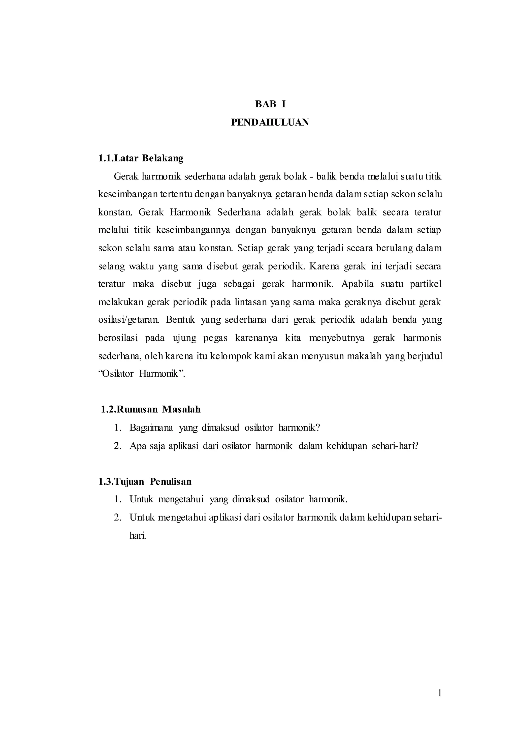 1
BAB I
PENDAHULUAN
1.1.Latar Belakang
Gerak harmonik sederhana adalah gerak bolak - balik benda melalui suatu titik
keseimbangan tertentu dengan banyaknya getaran benda dalam setiap sekon selalu
konstan. Gerak Harmonik Sederhana adalah gerak bolak balik secara teratur
melalui titik keseimbangannya dengan banyaknya getaran benda dalam setiap
sekon selalu sama atau konstan. Setiap gerak yang terjadi secara berulang dalam
selang waktu yang sama disebut gerak periodik. Karena gerak ini terjadi secara
teratur maka disebut juga sebagai gerak harmonik. Apabila suatu partikel
melakukan gerak periodik pada lintasan yang sama maka geraknya disebut gerak
osilasi/getaran. Bentuk yang sederhana dari gerak periodik adalah benda yang
berosilasi pada ujung pegas karenanya kita menyebutnya gerak harmonis
sederhana, oleh karena itu kelompok kami akan menyusun makalah yang berjudul
“Osilator Harmonik”.
1.2.Rumusan Masalah
1. Bagaimana yang dimaksud osilator harmonik?
2. Apa saja aplikasi dari osilator harmonik dalam kehidupan sehari-hari?
1.3.Tujuan Penulisan
1. Untuk mengetahui yang dimaksud osilator harmonik.
2. Untuk mengetahui aplikasi dari osilator harmonik dalam kehidupan sehari-
hari.
 