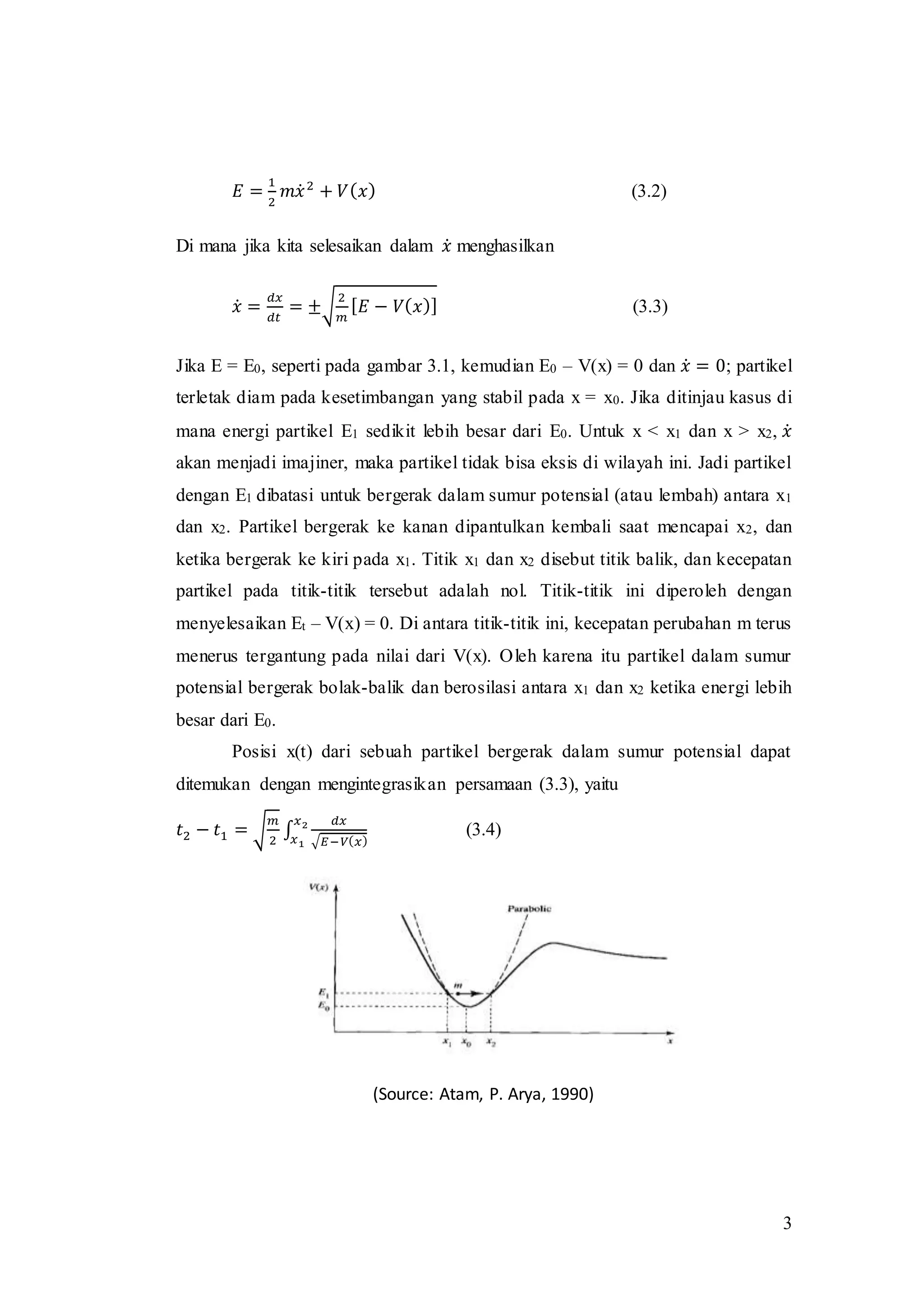 3
𝐸 =
1
2
𝑚𝑥̇ 2
+ 𝑉( 𝑥) (3.2)
Di mana jika kita selesaikan dalam 𝑥̇ menghasilkan
𝑥̇ =
𝑑𝑥
𝑑𝑡
= ±√
2
𝑚
[ 𝐸 − 𝑉( 𝑥)] (3.3)
Jika E = E0, seperti pada gambar 3.1, kemudian E0 – V(x) = 0 dan 𝑥̇ = 0; partikel
terletak diam pada kesetimbangan yang stabil pada x = x0. Jika ditinjau kasus di
mana energi partikel E1 sedikit lebih besar dari E0. Untuk x < x1 dan x > x2, 𝑥̇
akan menjadi imajiner, maka partikel tidak bisa eksis di wilayah ini. Jadi partikel
dengan E1 dibatasi untuk bergerak dalam sumur potensial (atau lembah) antara x1
dan x2. Partikel bergerak ke kanan dipantulkan kembali saat mencapai x2, dan
ketika bergerak ke kiri pada x1. Titik x1 dan x2 disebut titik balik, dan kecepatan
partikel pada titik-titik tersebut adalah nol. Titik-titik ini diperoleh dengan
menyelesaikan Et – V(x) = 0. Di antara titik-titik ini, kecepatan perubahan m terus
menerus tergantung pada nilai dari V(x). Oleh karena itu partikel dalam sumur
potensial bergerak bolak-balik dan berosilasi antara x1 dan x2 ketika energi lebih
besar dari E0.
Posisi x(t) dari sebuah partikel bergerak dalam sumur potensial dapat
ditemukan dengan mengintegrasikan persamaan (3.3), yaitu
𝑡2 − 𝑡1 = √
𝑚
2
∫
𝑑𝑥
√𝐸−𝑉( 𝑥)
𝑥2
𝑥1
(3.4)
(Source: Atam, P. Arya, 1990)
 