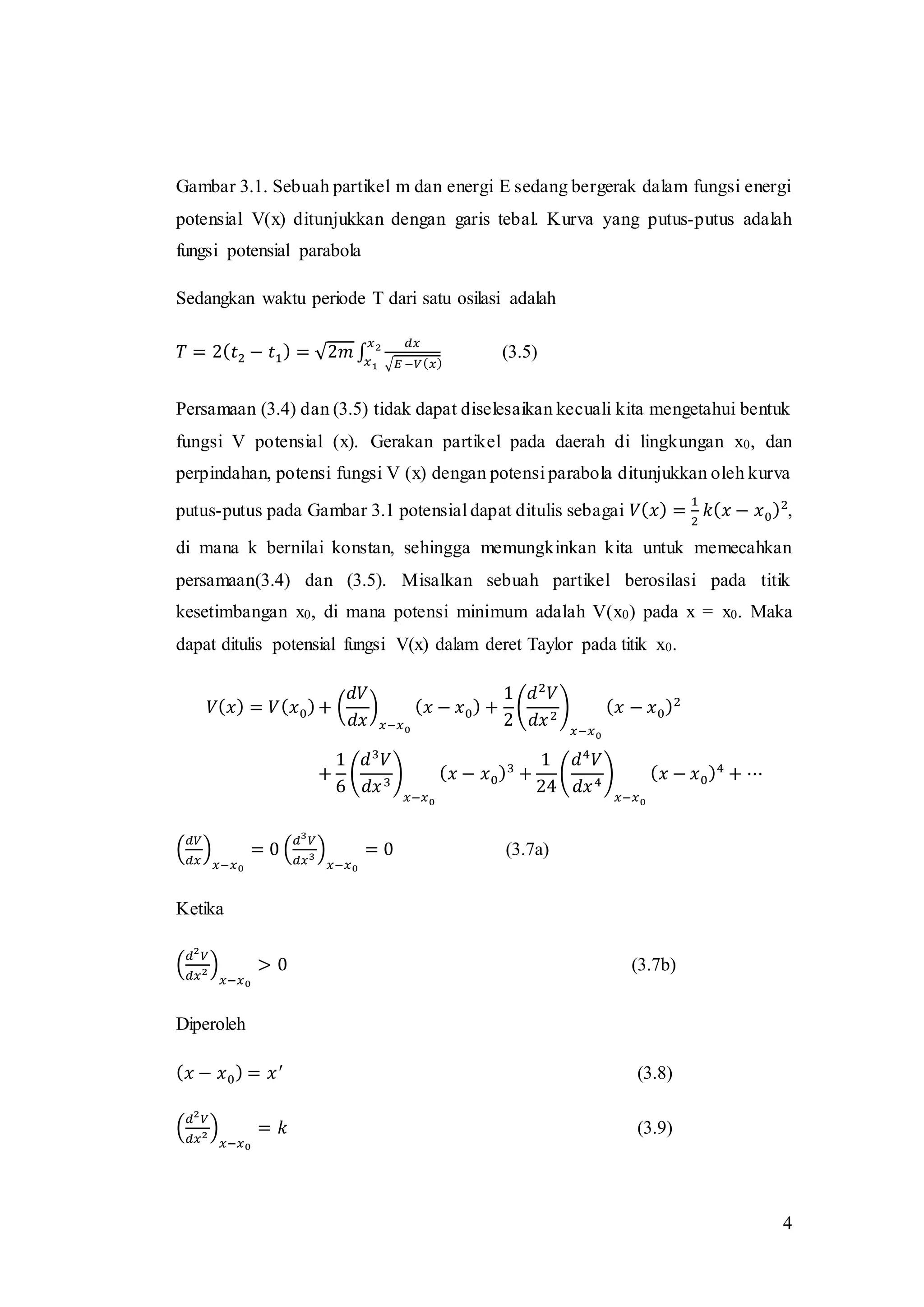 4
Gambar 3.1. Sebuah partikel m dan energi E sedang bergerak dalam fungsi energi
potensial V(x) ditunjukkan dengan garis tebal. Kurva yang putus-putus adalah
fungsi potensial parabola
Sedangkan waktu periode T dari satu osilasi adalah
𝑇 = 2( 𝑡2 − 𝑡1) = √2𝑚 ∫
𝑑𝑥
√𝐸 −𝑉( 𝑥)
𝑥2
𝑥1
(3.5)
Persamaan (3.4) dan (3.5) tidak dapat diselesaikan kecuali kita mengetahui bentuk
fungsi V potensial (x). Gerakan partikel pada daerah di lingkungan x0, dan
perpindahan, potensi fungsi V (x) dengan potensi parabola ditunjukkan oleh kurva
putus-putus pada Gambar 3.1 potensial dapat ditulis sebagai 𝑉( 𝑥) =
1
2
𝑘( 𝑥 − 𝑥0)2
,
di mana k bernilai konstan, sehingga memungkinkan kita untuk memecahkan
persamaan(3.4) dan (3.5). Misalkan sebuah partikel berosilasi pada titik
kesetimbangan x0, di mana potensi minimum adalah V(x0) pada x = x0. Maka
dapat ditulis potensial fungsi V(x) dalam deret Taylor pada titik x0.
𝑉( 𝑥) = 𝑉( 𝑥0)+ (
𝑑𝑉
𝑑𝑥
)
𝑥−𝑥0
( 𝑥 − 𝑥0) +
1
2
(
𝑑2
𝑉
𝑑𝑥2
)
𝑥−𝑥0
( 𝑥 − 𝑥0)2
+
1
6
(
𝑑3
𝑉
𝑑𝑥3
)
𝑥−𝑥0
( 𝑥 − 𝑥0)3
+
1
24
(
𝑑4
𝑉
𝑑𝑥4
)
𝑥−𝑥0
( 𝑥 − 𝑥0)4
+ ⋯
(
𝑑𝑉
𝑑𝑥
)
𝑥−𝑥0
= 0 (
𝑑3
𝑉
𝑑𝑥3 )
𝑥−𝑥0
= 0 (3.7a)
Ketika
(
𝑑2
𝑉
𝑑𝑥2 )
𝑥−𝑥0
> 0 (3.7b)
Diperoleh
( 𝑥 − 𝑥0) = 𝑥′
(3.8)
(
𝑑2
𝑉
𝑑𝑥2 )
𝑥−𝑥0
= 𝑘 (3.9)
 