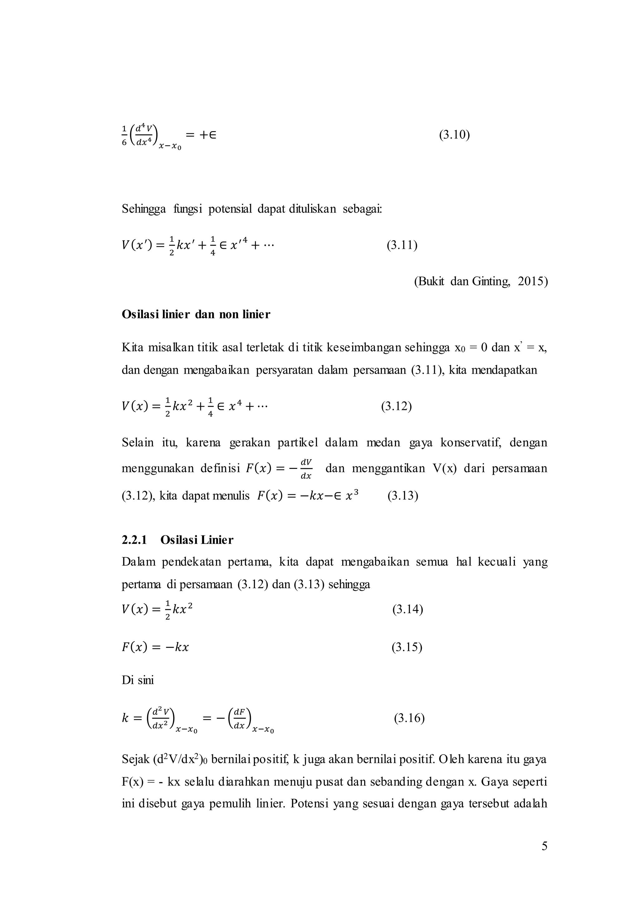 5
1
6
(
𝑑4
𝑉
𝑑𝑥4)
𝑥−𝑥0
= +∈ (3.10)
Sehingga fungsi potensial dapat dituliskan sebagai:
𝑉( 𝑥′) =
1
2
𝑘𝑥′
+
1
4
∈ 𝑥′4
+ ⋯ (3.11)
(Bukit dan Ginting, 2015)
Osilasi linier dan non linier
Kita misalkan titik asal terletak di titik keseimbangan sehingga x0 = 0 dan x’ = x,
dan dengan mengabaikan persyaratan dalam persamaan (3.11), kita mendapatkan
𝑉( 𝑥) =
1
2
𝑘𝑥2
+
1
4
∈ 𝑥4
+ ⋯ (3.12)
Selain itu, karena gerakan partikel dalam medan gaya konservatif, dengan
menggunakan definisi 𝐹( 𝑥) = −
𝑑𝑉
𝑑𝑥
dan menggantikan V(x) dari persamaan
(3.12), kita dapat menulis 𝐹( 𝑥) = −𝑘𝑥−∈ 𝑥3
(3.13)
2.2.1 Osilasi Linier
Dalam pendekatan pertama, kita dapat mengabaikan semua hal kecuali yang
pertama di persamaan (3.12) dan (3.13) sehingga
𝑉( 𝑥) =
1
2
𝑘𝑥2
(3.14)
𝐹( 𝑥) = −𝑘𝑥 (3.15)
Di sini
𝑘 = (
𝑑2
𝑉
𝑑𝑥2 )
𝑥−𝑥0
= −(
𝑑𝐹
𝑑𝑥
)
𝑥−𝑥0
(3.16)
Sejak (d2V/dx2)0 bernilai positif, k juga akan bernilai positif. Oleh karena itu gaya
F(x) = - kx selalu diarahkan menuju pusat dan sebanding dengan x. Gaya seperti
ini disebut gaya pemulih linier. Potensi yang sesuai dengan gaya tersebut adalah
 