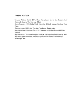 DAFTAR PUSTAKA
Cooper, William David. 2007. Diktat Pengukuran Listrik dan Instrumentasi
Elektronik. Jakarta: Tim Penyusun Diktat.
Sears, Zemansky. 1992. Fisika Untuk Universitas 2 Listrik Magnet. Bandung: Bina
Cipta.
Wahyuni, Agus. 2012. Alat Ukur dan Pengukuran. Banda Aceh.
http://muchlookd.blogspot.co.id/2015/05/tata-cara-mengoperasikan-crocathode-
ray.html
http://elektronika elektronika.blogspot.com/2007/06/bagian-bagian-osiloskop.html
http://www.quantum-mobile.com/artikel/penggunaan-alatukur/63-cara-kerja-
osciloscope-.html
 