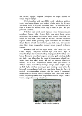 arus, tekanan, tegangan, tempratur, percepatan, dan banyak besaran fisis
lainnya menjadi tegangan.
CRO di gunakan untuk menyelidiki bentuk gelombang, peristiwa
transien dan besaran lainnya yang berubah terhadap waktu dari frekuensi
yang sangat rendah ke frekuensi yang sangat tinggi. Pencatatan kejadian ini
dapat di lakukan oleh kamera khusus yang di tempelkan pada CRO guna
penafsiran kuantitatif.
Osiloskop sinar katoda dapat digunakan untuk bermacam-macam
pengukuran besaran fisika. Besaran listrik yang dapat diukur dengan
menggunakan alat itu antara lain tegangan searah, tegangan bolak-balik, arus
searah, arus bolak-balik, waktu, sudut fasa, frekuensi, dan untuk bermacam
kegiatan penilaian bentuk gelombang seperti waktu timbul dan waktu turun.
Banyak besaran nirlistrik seperti tekanan, gaya tarik, suhu, dan kecepatan
dapat diukur dengan menggunakan tranduser sebagai pengubah ke besaran
tegangan.
Osiloskop terdiri dari dua bagian penting, yaitu Display dan Panel
Control. Display menyerupai tampilan layar pada televisi, layar ini
merupakan bagian depan dari suatu tabung panjang yang disebut tabung sinar
katoda. Tabung ini merupakan komponen terpenting pada osiloskop, terdiri
dari silinder yang dihampakan dan persegi di baguan depan sebagai layar.
Bagian dalam layar diberi lapisan tipis dari zat berpendar (fluorescent
material), zat ini akan mengeluarkan sumber cahaya jika ditembakkan
elektron. Display pada osiloskop berfungsi sebagai tempat tampilan sinyal
uji. Pada display osiloskop terdapat garis-garis melintang secara vertikal dan
horizontal yang membentuk kotak-kotak yang disebut dengan div. Sumbu Y
(vertikal) mempresentasikan tegangan (V) dan sumbu X (horizontal)
mempresentasikan besaran waktu (t). Sedangkan panel kontrol berisi tombol-
tombol yang bisa digunakan untuk menyesuaikan tampilan di layar. Tombol-
tombol pada panel osiloskop antara lain :
Gambar2. Tombol-tombol osiloskop
 
