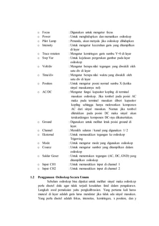 o Focus : Digunakan untuk mengatur focus
o Power : Untuk menghidupkan dan mematikan osiloskop
o Pilot Lamp : Penanda, akan menyala jika osiloskop dihidupkan
o Intensity : Untuk mengatur kecerahan garis yang ditampilkan
di layar
o Trace rotation : Mengatur kemiringan garis sumbu Y=0 di layar
o Swp Var : Untuk kejelasan pergerakan gambar pada layar
osiloskop
o Volt/div : Mengatur berapa nilai tegangan yang diwakili oleh
satu div di layar
o Time/div : Mengatur berapa nilai waktu yang diwakili oleh
satu div di layar
o Position : Untuk mengatur posisi normal sumbu X (ketika
sinyal masukannya nol)
o AC/DC : Mengatur fungsi kapasitor kopling di terminal
masukan osiloskop. Jika tombol pada posisi AC
maka pada terminal masukan diberi kapasitor
kopling sehingga hanya melewatkan komponen
AC dari sinyal masukan. Namun jika tombol
diletakkan pada posisi DC maka sinyal akan
terukurdengan komponen DC-nya dikutsertakan.
o Ground : Digunakan untuk melihat letak posisi ground di
layar.
o Channel : Memilih saluran / kanal yang digunakan 1/ 2
o Eksternal : Untuk memasukkan tegangan ke osiloskop
Trigerring
o Mode : Untuk mengatur mode yang digunakan osiloskop
o Cource : Untuk mengatur sumber yang ditampilkan dalam
osiloskop
o Saklar Geser : Untuk menentukan tegangan (AC, DC, GND) yang
ditampilkan osiloskop
o Input CH1 : Untuk memasukkan input di channel 1
o Input CH2 : Untuk memasukkan input di channel 2
1.2 Penggunaan Osiloskop Secara Umum
Sebelum osiloskop bisa dipakai untuk melihat sinyal maka osiloskop
perlu disetel dulu agar tidak terjadi kesalahan fatal dalam pengukuran.
Langkah awal pemakaian yaitu pengkalibrasian. Yang pertama kali harus
muncul di layar adalah garis lurus mendatar jika tidak ada sinyal masukan.
Yang perlu disetel adalah fokus, intensitas, kemiringan, x position, dan y
 