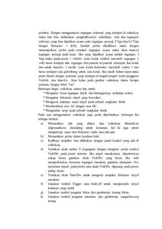 position. Dengan menggunakan tegangan referensi yang terdapat di osiloskop
maka kita bisa melakukan pengkalibrasian sederhana. Ada dua tegangan
referensi yang bisa dijadikan acuan yaitu tegangan persegi 2 Vpp dan 0.2 Vpp
dengan frekuensi 1 KHz. Setelah probe dikalibrasi maka dengan
menempelkan probe pada terminal tegangan acuan maka akan muncul
tegangan persegi pada layar. Jika yang dijadikan acuan adalah tegangan 2
Vpp maka pada posisi 1 volt/div (satu kotak vertikal mewakili tegangan 1
volt) harus terdapat nilai tegangan dari puncak ke puncak sebanyak dua kotak
dan untuk time/div 1 ms/div (satu kotak horizontal mewakili waktu 1 ms)
harus terdapat satu gelombang untuk satu kotak. Jika masih belum tepat maka
perlu disetel dengan potensio yang terdapat di tengah-tengah knob pengganti
Volt/div dan time/div. Atau kalau pada gambar osiloskop diatas berupa
potensio dengan label "var".
Beberapa fungsi osiloskop antara lain untuk:
* Mengukur besar tegangan listrik dan hubungannya terhadap waktu.
* Mengukur frekuensi sinyal yang berosilasi.
* Mengecek jalannya suatu sinyal pada sebuah rangkaian listrik.
* Membedakan arus AC dengan arus DC.
* Mengetahui noise pada sebuah rangkaian listrik.
Pada saat menggunakan osiloskop juga perlu diperhatikan beberapa hal
sebagai berikut:
a) Memastikan alat yang diukur dan osiloskop ditanahkan
(digroundkan), disamping untuk kemanan, hal ini juga untuk
mengurangi suara dari frekuensi radio atau jala-jala.
b) Memastikan probe dalam keadaan baik.
c) Kalibrasi tampilan bisa dilakukan dengan panel kontrol yang ada di
osiloskop.
d) Tentukan skala sumbu Y (tegangan) dengan mengatur posisi tombol
Volt/Div pada posisi tertentu. Jika sinyal masukannya diperkirakan
cukup besar, gunakan skala Volt/Div yang besar. Jika sulit
memperkirakan besarnya tegangan masukan, gunakan attenuator 10 x
(peredam sinyal) pada probe atau skala Volt/Div dipasang pada posisi
paling besar.
e) Tentukan skala Time/Div untuk mengatur tampilan frekuensi sinyal
masukan.
f) Gunakan tombol Trigger atau hold-off untuk memperoleh sinyal
keluaran yang stabil.
g) Gunakan tombol pengatur fokus jika gambarnya kurang fokus.
h) Gunakan tombol pengatur intensitas jika gambarnya sangat/kurang
terang.
 