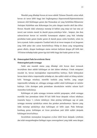 13

Masalah yang dihadapi hewan air tawar adalah Tekanan Osmotik cairan tubuh
hewan air tawar lebih tinggi dari lingkungannya (hiperosmotik/hipertoniskarena
terancam oleh Kehilangan garam dan Pemasukan air yang berlebihan.Mekanisme
Antisipasi Kelebihan atau Kekurangan Ion yaitu dengan transfor aktif dan difusi.
Hewan Akuatik tidak selamanya menetap di habitat yang tetap (air laut atau air
tawar) saat tertentu masuk ke daerah payau.contohnya belut , lampeer, dan ikan
salmon.hewan hewan ini memiliki kemampuan adaptasi yang baik terhadap
perubahan kadar garam (kadar garam di daerah payau selalu berubah), selain itu
larva nyamuk Aedes campestris Tumbuh baik di air tawar maupun di air bergaram
yang lebih pekat dari cairan hemolimfenya Hidup di danau yang mengandung
garam alkalis, dengan kandungan utama natrium karbonat dengan pH lebih dari
10Toleran terhadap kadar garam tiga kali lebih tinggi dari kadar garam air laut.
H. Osmoregulasi Pada Invertebrate Darat
Osmoregulasi pada serangga
Salah satu masalah utama yang dihadapi oleh hewan darat termasuk
invertebrate darat adalah kehilangan air dari dalam tubuhnya. Untuk mengatasi
masalah ini, hewan meningkatkan impermeabilitas kulitnya. Kulit kebanyakan
hewan darat relative impermeable terhadap air, dan sedikit sekali air hilang melalui
kulit. Serangga misalnya, memiliki kutikula yang berlilin, yang sangat
impermeable terhadap air, sehingga serangga sedikit sekali kehilangan air melalui
kulitnya. Lilin disimpan pada permukaan eksoskeleton melalui saluran kecil
menembus kutikulanya.
Kehilangan air pada serangga terutama melalui penguapan, sebab serangga
memiliki luas permukaan tubuh 50 kali lebih besar daripada volume tubuhnya
(mamalia hanya ½ volume tubuhnya). Jalan penting kehilangan uap air pada
serangga menutup spirakelnya antara dua gerakan pernafasannya. Spesies yang
tidak menutup spirakelnya akan kehilangan air lebih cepat. Pada beberapa
kumbang gurun, kehilangan air lewat pernafasan jauh lebih sedikit daripada
kehilangan lewat kulitnya.
Invertebrate menunjukan keragaman evolusi lebih besar daripada vertebrata
dan telah mengembangkan berbagai organ osmoregulatori yang tidak sama dengan

 