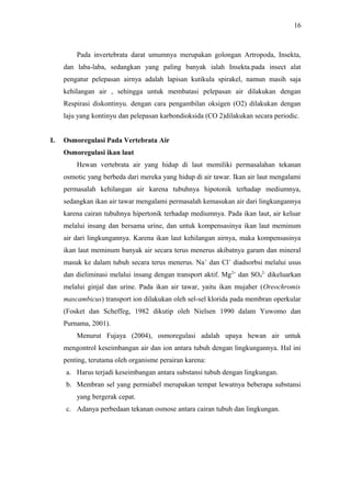 16

Pada invertebrata darat umumnya merupakan golongan Artropoda, Insekta,
dan laba-laba, sedangkan yang paling banyak ialah Insekta.pada insect alat
pengatur pelepasan airnya adalah lapisan kutikula spirakel, namun masih saja
kehilangan air , sehingga untuk membatasi pelepasan air dilakukan dengan
Respirasi diskontinyu. dengan cara pengambilan oksigen (O2) dilakukan dengan
laju yang kontinyu dan pelepasan karbondioksida (CO 2)dilakukan secara periodic.
I.

Osmoregulasi Pada Vertebrata Air
Osmoregulasi ikan laut
Hewan vertebrata air yang hidup di laut memiliki permasalahan tekanan
osmotic yang berbeda dari mereka yang hidup di air tawar. Ikan air laut mengalami
permasalah kehilangan air karena tubuhnya hipotonik terhadap mediumnya,
sedangkan ikan air tawar mengalami permasalah kemasukan air dari lingkungannya
karena cairan tubuhnya hipertonik terhadap mediumnya. Pada ikan laut, air keluar
melalui insang dan bersama urine, dan untuk kompensasinya ikan laut meminum
air dari lingkungannya. Karena ikan laut kehilangan airnya, maka kompensasinya
ikan laut meminum banyak air secara terus menerus akibatnya garam dan mineral
masuk ke dalam tubuh secara terus menerus. Na+ dan Cl+ diadsorbsi melalui usus
dan dieliminasi melalui insang dengan transport aktif. Mg2+ dan SO42- dikeluarkan
melalui ginjal dan urine. Pada ikan air tawar, yaitu ikan mujaher (Oreochromis
mascambicus) transport ion dilakukan oleh sel-sel klorida pada membran operkular
(Fosket dan Scheffeg, 1982 dikutip oleh Nielsen 1990 dalam Yuwomo dan
Purnama, 2001).
Menurut Fujaya (2004), osmoregulasi adalah upaya hewan air untuk
mengontrol keseimbangan air dan ion antara tubuh dengan lingkungannya. Hal ini
penting, terutama oleh organisme perairan karena:
a. Harus terjadi keseimbangan antara substansi tubuh dengan lingkungan.
b. Membran sel yang permiabel merupakan tempat lewatnya beberapa substansi
yang bergerak cepat.
c. Adanya perbedaan tekanan osmose antara cairan tubuh dan lingkungan.

 