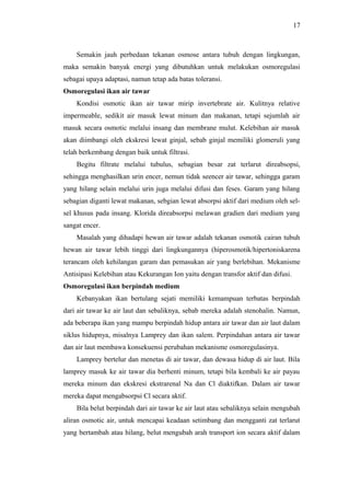 17

Semakin jauh perbedaan tekanan osmose antara tubuh dengan lingkungan,
maka semakin banyak energi yang dibutuhkan untuk melakukan osmoregulasi
sebagai upaya adaptasi, namun tetap ada batas toleransi.
Osmoregulasi ikan air tawar
Kondisi osmotic ikan air tawar mirip invertebrate air. Kulitnya relative
impermeable, sedikit air masuk lewat minum dan makanan, tetapi sejumlah air
masuk secara osmotic melalui insang dan membrane mulut. Kelebihan air masuk
akan diimbangi oleh ekskresi lewat ginjal, sebab ginjal memiliki glomeruli yang
telah berkembang dengan baik untuk filtrasi.
Begitu filtrate melalui tubulus, sebagian besar zat terlarut direabsopsi,
sehingga menghasilkan urin encer, nemun tidak seencer air tawar, sehingga garam
yang hilang selain melalui urin juga melalui difusi dan feses. Garam yang hilang
sebagian diganti lewat makanan, sebgian lewat absorpsi aktif dari medium oleh selsel khusus pada insang. Klorida direabsorpsi melawan gradien dari medium yang
sangat encer.
Masalah yang dihadapi hewan air tawar adalah tekanan osmotik cairan tubuh
hewan air tawar lebih tinggi dari lingkungannya (hiperosmotik/hipertoniskarena
terancam oleh kehilangan garam dan pemasukan air yang berlebihan. Mekanisme
Antisipasi Kelebihan atau Kekurangan Ion yaitu dengan transfor aktif dan difusi.
Osmoregulasi ikan berpindah medium
Kebanyakan ikan bertulang sejati memiliki kemampuan terbatas berpindah
dari air tawar ke air laut dan sebaliknya, sebab mereka adalah stenohalin. Namun,
ada beberapa ikan yang mampu berpindah hidup antara air tawar dan air laut dalam
siklus hidupnya, misalnya Lamprey dan ikan salem. Perpindahan antara air tawar
dan air laut membawa konsekuensi perubahan mekanisme osmoregulasinya.
Lamprey bertelur dan menetas di air tawar, dan dewasa hidup di air laut. Bila
lamprey masuk ke air tawar dia berhenti minum, tetapi bila kembali ke air payau
mereka minum dan ekskresi ekstrarenal Na dan Cl diaktifkan. Dalam air tawar
mereka dapat mengabsorpsi Cl secara aktif.
Bila belut berpindah dari air tawar ke air laut atau sebaliknya selain mengubah
aliran osmotic air, untuk mencapai keadaan setimbang dan mengganti zat terlarut
yang bertambah atau hilang, belut mengubah arah transport ion secara aktif dalam

 