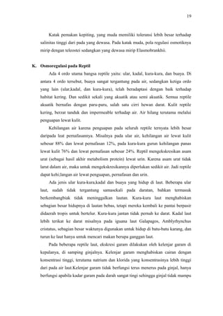 19

Katak pemakan kepiting, yang muda memiliki toleransi lebih besar terhadap
salinitas tinggi dari pada yang dewasa. Pada katak muda, pola regulasi osmotiknya
mirip dengan teleostei sedangkan yang dewasa mirip Elasmobrankhii.
K. Osmoregulasi pada Reptil
Ada 4 ordo utama bangsa reptile yaitu: ular, kadal, kura-kura, dan buaya. Di
antara 4 ordo tersebut, buaya sangat tergantung pada air, sedangkan ketiga ordo
yang lain (ular,kadal, dan kura-kura), telah beradaptasi dengan baik terhadap
habitat kering. Dan sedikit sekali yang akuatik atau semi akuatik. Semua reptile
akuatik bernafas dengan paru-paru, salah satu cirri hewan darat. Kulit reptile
kering, berzat tanduk dan impermeable terhadap air. Air hilang terutama melalui
penguapan lewat kulit.
Kehilangan air karena penguapan pada seluruh reptile ternyata lebih besar
daripada leat pernafasannya. Misalnya pada ular air, kehilangan air lewat kulit
sebesar 88% dan lewat pernafasan 12%, pada kura-kura gurun kehilangan panas
lewat kulit 76% dan lewat pernafasan sebesar 24%. Reptil mengekskresikan asam
urat (sebagai hasil akhir metabolism protein) lewat urin. Karena asam urat tidak
larut dalam air, maka untuk mengekskresikannya diperlukan sedikit air. Jadi reptile
dapat kehi;langan air lewat penguapan, pernafasan dan urin.
Ada jenis ular kura-kura,kadal dan buaya yang hidup di laut. Beberapa ular
laut, sudah tidak tergantung samasekali pada daratan, bahkan termasuk
berkembangbiak tidak meninggalkan lautan. Kura-kura laut menghabiskan
sebagian besar hidupnya di lautan bebas, tetapi mereka kembali ke pantai berpasir
didaerah tropis untuk bertelur. Kura-kura jantan tidak pernah ke darat. Kadal laut
lebih terikat ke darat misalnya pada iguana laut Galapagos, Amblyrhynchus
cristatus, sebagian besar waktunya digunakan untuk hidup di batu-batu karang, dan
turun ke laut hanya untuk mencari makan berupa ganggan laut.
Pada beberapa reptile laut, ekskresi garam dilakukan oleh kelenjar garam di
kepalanya, di samping ginjalnya. Kelenjar garam menghabiskan cairan dengan
konsentrasi tinggi, terutama natrium dan klorida yang konsentrasinya lebih tinggi
dari pada air laut.Kelenjar garam tidak berfungsi terus menerus pada ginjal, hanya
berfungsi apabila kadar garam pada darah sangat tingi sehingga ginjal tidak mampu

 