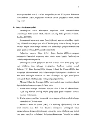 2

hewan pertamakali muncul. Air laut mengandung sekitar 3,5% garam. Ion utama
adalah natrium, klorida, magnesium, sulfat dan kalsium yang berada dalam jumlah
yang besar.
B. Pengertian Osmoregulasi
Osmoregulasi

adalah

kemampuan

organisme

untuk

mempertahankan

keseimbangan kadar dalam tubuh, didalam zat yang kadar garamnya berbeda.
(Kashiko.2000:389)
Osmoregulasi merupakan suatu fungsi fisiologis yang membutuhkan energi,
yang dikontrol oleh penyerapan selektif ion-ion yang melewati insang dan pada
beberapa bagian tubuh lainnya dikontrol oleh pembuangan yang selektif terhadap
garam-garam (Stickney, 1979 dalam Bestian 1996).
Sedangkan menurut Kinne (1964) dalam Bestian (1996),kemampuan
osmoregulasi bervariasi bergantung suhu, musim, umur, kondisi fisiologis,jenis
kelamin dan perbedaan genotip.
Osmoregulasi adalah pengaturan tekanan osmotik cairan tubuh yang layak
bagi

kehidupan

ikan

sehingga

proses-proses

fisiologis

berjalan

normal

(Raharjo,1970) dalam Bestian,1996). Menurut Affandi dan Usman (2002), ikan
mempunyai tekanan osmotik yang berbeda dengan lingkungannya, oleh karena itu
ikan harus mencegah kelebihan air atau kekurangan air, agar proses-proses
fisiologis di dalam tubuhnya dapat berlangsung dengan normal.
Menurut Gilles dan Jeuniaux (1979), osmoregulasi pada organisme akuatik
dapat terjadi dalam dua cara yang berbeda, yaitu:
1. Usaha untuk menjaga konsentrasi osmotik cairan di luar sel (ekstraseluler).
Agar tetap konstan terhadap apapun yang terjadi pada konsentrasi osmotik
medium eksternalnya.
2. Usaha untuk memelihara isoosmotik cairan dalam sel (interseluler) terhadap
cairan luar sel (ekstraseluler).
Menurut Affandi dan Usman (2002), ikan bertulang sejati (telestei), ikan air
tawar maupun ikan laut pada dasarnya mempunyai kemampuan untuk
mempertahankan komposisi ion-ion dan osmolaritas cairan tubuhnya pada tingkat
yang secara signifikan berbeda dari lingkungan eksternalnya. Proses ini merupakan

 