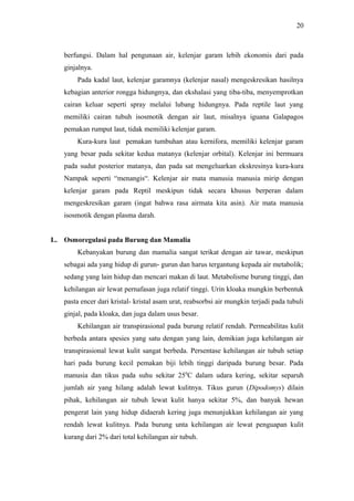 20

berfungsi. Dalam hal pengunaan air, kelenjar garam lebih ekonomis dari pada
ginjalnya.
Pada kadal laut, kelenjar garamnya (kelenjar nasal) mengeskresikan hasilnya
kebagian anterior rongga hidungnya, dan ekshalasi yang tiba-tiba, menyemprotkan
cairan keluar seperti spray melalui lubang hidungnya. Pada reptile laut yang
memiliki cairan tubuh isosmotik dengan air laut, misalnya iguana Galapagos
pemakan rumput laut, tidak memiliki kelenjar garam.
Kura-kura laut pemakan tumbuhan atau kernifora, memiliki kelenjar garam
yang besar pada sekitar kedua matanya (kelenjar orbital). Kelenjar ini bermuara
pada sudut posterior matanya, dan pada sat mengeluarkan ekskresinya kura-kura
Nampak seperti “menangis“. Kelenjar air mata manusia manusia mirip dengan
kelenjar garam pada Reptil meskipun tidak secara khusus berperan dalam
mengeskresikan garam (ingat bahwa rasa airmata kita asin). Air mata manusia
isosmotik dengan plasma darah.
L. Osmoregulasi pada Burung dan Mamalia
Kebanyakan burung dan mamalia sangat terikat dengan air tawar, meskipun
sebagai ada yang hidup di gurun- gurun dan harus tergantung kepada air metabolik;
sedang yang lain hidup dan mencari makan di laut. Metabolisme burung tinggi, dan
kehilangan air lewat pernafasan juga relatif tinggi. Urin kloaka mungkin berbentuk
pasta encer dari kristal- kristal asam urat, reabsorbsi air mungkin terjadi pada tubuli
ginjal, pada kloaka, dan juga dalam usus besar.
Kehilangan air transpirasional pada burung relatif rendah. Permeabilitas kulit
berbeda antara spesies yang satu dengan yang lain, demikian juga kehilangan air
transpirasional lewat kulit sangat berbeda. Persentase kehilangan air tubuh setiap
hari pada burung kecil pemakan biji lebih tinggi daripada burung besar. Pada
manusia dan tikus pada suhu sekitar 250C dalam udara kering, sekitar separuh
jumlah air yang hilang adalah lewat kulitnya. Tikus gurun (Dipodomys) dilain
pihak, kehilangan air tubuh lewat kulit hanya sekitar 5%, dan banyak hewan
pengerat lain yang hidup didaerah kering juga menunjukkan kehilangan air yang
rendah lewat kulitnya. Pada burung unta kehilangan air lewat penguapan kulit
kurang dari 2% dari total kehilangan air tubuh.

 