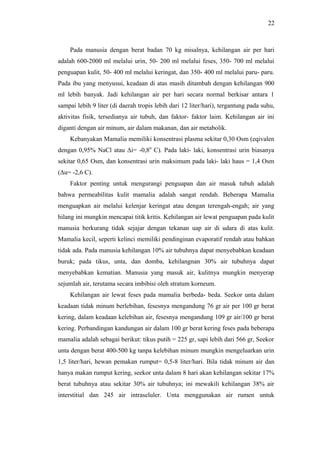 22

Pada manusia dengan berat badan 70 kg misalnya, kehilangan air per hari
adalah 600-2000 ml melalui urin, 50- 200 ml melalui feses, 350- 700 ml melalui
penguapan kulit, 50- 400 ml melalui keringat, dan 350- 400 ml melalui paru- paru.
Pada ibu yang menyusui, keadaan di atas masih ditambah dengan kehilangan 900
ml lebih banyak. Jadi kehilangan air per hari secara normal berkisar antara 1
sampai lebih 9 liter (di daerah tropis lebih dari 12 liter/hari), tergantung pada suhu,
aktivitas fisik, tersedianya air tubuh, dan faktor- faktor laim. Kehilangan air ini
diganti dengan air minum, air dalam makanan, dan air metabolik.
Kebanyakan Mamalia memiliki konsentrasi plasma sekitar 0,30 Osm (eqivalen
dengan 0,95% NaCl atau Δi= -0,80 C). Pada laki- laki, konsentrasi urin biasanya
sekitar 0,65 Osm, dan konsentrasi urin maksimum pada laki- laki haus = 1,4 Osm
(Δu= -2,6 C).
Faktor penting untuk mengurangi penguapan dan air masuk tubuh adalah
bahwa permeabilitas kulit mamalia adalah sangat rendah. Beberapa Mamalia
menguapkan air melalui kelenjar keringat atau dengan terengah-engah; air yang
hilang ini mungkin mencapai titik kritis. Kehilangan air lewat penguapan pada kulit
manusia berkurang tidak sejajar dengan tekanan uap air di udara di atas kulit.
Mamalia kecil, seperti kelinci memiliki pendinginan evaporatif rendah atau bahkan
tidak ada. Pada manusia kehilangan 10% air tubuhnya dapat menyebabkan keadaan
buruk; pada tikus, unta, dan domba, kehilangnan 30% air tubuhnya dapat
menyebabkan kematian. Manusia yang masuk air, kulitnya mungkin menyerap
sejumlah air, terutama secara imbibisi oleh stratum korneum.
Kehilangan air lewat feses pada mamalia berbeda- beda. Seekor unta dalam
keadaan tidak minum berlebihan, fesesnya mengandung 76 gr air per 100 gr berat
kering, dalam keadaan kelebihan air, fesesnya mengandung 109 gr air/100 gr berat
kering. Perbandingan kandungan air dalam 100 gr berat kering feses pada beberapa
mamalia adalah sebagai berikut: tikus putih = 225 gr, sapi lebih dari 566 gr, Seekor
unta dengan berat 400-500 kg tanpa kelebihan minum mungkin mengeluarkan urin
1,5 liter/hari, hewan pemakan rumput= 0,5-8 liter/hari. Bila tidak minum air dan
hanya makan rumput kering, seekor unta dalam 8 hari akan kehilangan sekitar 17%
berat tubuhnya atau sekitar 30% air tubuhnya; ini mewakili kehilangan 38% air
interstitial dan 245 air intraseluler. Unta menggunakan air rumen untuk

 