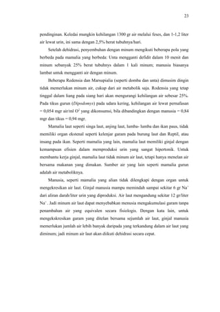 23

pendinginan. Keledai mungkin kehilangan 1300 gr air melalui feses, dan 1-1,2 liter
air lewat urin, ini sama dengan 2,5% berat tubuhnya/hari.
Setelah dehidrasi, penyembuhan dengan minum mengikuti beberapa pola yang
berbeda pada mamalia yang berbeda: Unta mengganti defidit dalam 10 menit dan
minum sebanyak 25% berat tubuhnys dalam 1 kali minum; manusia biasanya
lambat untuk mengganti air dengan minum.
Beberapa Redensia dan Marsupialia (seperti domba dan unta) dimusim dingin
tidak memerlukan minum air, cukup dari air metabolik saja. Rodensia yang tetap
tinggal dalam liang pada siang hari akan mengurangi kehilangan air sebesar 25%.
Pada tikus gurun (Dipodomys) pada udara kering, kehilangan air lewat pernafasan
= 0,054 mgr air/ml O2 yang dikonsumsi, bila dibandingkan dengan manusia = 0,84
mgr dan tikus = 0,94 mgr.
Mamalia laut seperti singa laut, anjing laut, lumba- lumba dan ikan paus, tidak
memiliki organ ekstenal seperti kelenjar garam pada burung laut dan Reptil, atau
insang pada ikan. Seperti mamalia yang lain, mamalia laut memiliki ginjal dengan
kemampuan efisien dalam memproduksi urin yang sangat hipertonik. Untuk
membantu kerja ginjal, mamalia laut tidak minum air laut, tetapi hanya menelan air
bersama makanan yang dimakan. Sumber air yang lain seperti mamalia gurun
adalah air metaboliknya.
Manusia, seperti mamalia yang alian tidak dilengkapi dengan organ untuk
mengekresikan air laut. Ginjal manusia mampu memindah sampai sekitar 6 gr Na +
dari aliran darah/liter urin yang diproduksi. Air laut mengandung sekitar 12 gr/liter
Na+ . Jadi minum air laut dapat menyebabkan menusia mengakumulasi garam tanpa
penambahan air yang equivalen secara fisiologis. Dengan kata lain, untuk
mengekskresikan garam yang ditelan bersama sejumlah air laut, ginjal manusia
memerlukan jumlah air lebih banyak daripada yang terkandung dalam air laut yang
diminum; jadi minum air laut akan diikuti dehidrasi secara cepat.

 