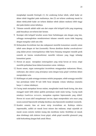 25

menghadapi masalah fisiologik (1) Air cenderung keluar tubuh, sebab kadar air
dalam tubuh tinggidari pada mediumnya, dan (2) zat terlarut cenderung masuk ke
dalam tubuh,sebab kadar zat terlarut didalam tubuh (dalam medium) lebih tinggi
dari pada dsalam cairan tubuhnya.
8. Tekanan osmotik adalah salah satu dari empat sifat koligatif (sifat yang tergantung
pada banyaknya zat terlarut) dari larutan.
9. Keempat sifat koligatif tersebut secara linier berhubungan satu dengan yang lain,
sehingga memungkinkan mendeterminasi tekanan osmotik secara tidak langsung
dengan mengukur salah satu sifat.
10. Kebanyakan Invertebrata laut dan endoparasit memiliki konsentrasi osmotik cairan
tubuh sama dengan air laut (isosmotik). Hewan demikian disebut osmokonformer
yang dalam proses osmoregulasinya tidak harus berjuang mengatasi masalah gerak
osmotik air karena osmokonformer memiliki toleransi yang tinggi terhadap
konsentrasi garam.
11. Hewan air payau merupakan osmoregulator yang mirip hewan air tawar, tetapi
memiliki perbedaan besar dalam konsentrasi cairan tubuhnya.
12. Secara umum, organ osmoregulasi invertebrate menggunakan mekanisme filtrasi,
reabsorpsi, dan sekresi yang prinsipnya sama dengan kerja ginjal vertebrata dalam
memproduksi urin.
13. Kehilangan air pada serangga terutama melalui penguapan, sebab serangga memiliki
luas permukaan tubuh 50 kali lebih besar daripada volume tubuhnya (mamalia
hanya ½ volume tubuhnya).
14. Cacing tanah merupakan hewan malam, menghindari tanah basah kering, dan akan
menggali tanah lebih dalam apabila permukaan tanah mulai kering. Cacing tanah
misalnya Lumbricus terrestris, merupakan regulator hiperosmotik yang efektif.
Hewan ini secara aktif mengabsorpsi ion-ion, dapat memproduksi urin encer yang
secara esensial hiposmotik terhadap darahnya atau hiposmotik mendekati isosmotik.
15. Kondisi osmotic ikan air tawar mirip invertebrate air. Kulitnya relative
impermeable, sedikit air masuk lewat minum dan makanan, tetapi sejumlah air
masuk secara osmotic melalui insang dan membrane mulut. Kelebihan air masuk
akan diimbangi oleh ekskresi lewat ginjal, sebab ginjal memiliki glomeruli yang
telah berkembang dengan baik untuk filtrasi.

 