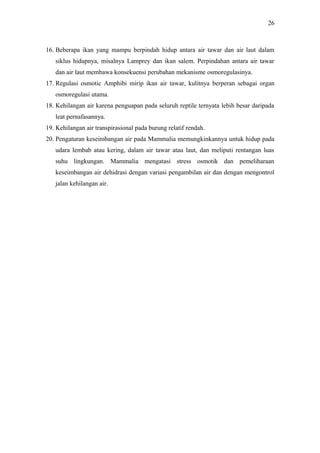 26

16. Beberapa ikan yang mampu berpindah hidup antara air tawar dan air laut dalam
siklus hidupnya, misalnya Lamprey dan ikan salem. Perpindahan antara air tawar
dan air laut membawa konsekuensi perubahan mekanisme osmoregulasinya.
17. Regulasi osmotic Amphibi mirip ikan air tawar, kulitnya berperan sebagai organ
osmoregulasi utama.
18. Kehilangan air karena penguapan pada seluruh reptile ternyata lebih besar daripada
leat pernafasannya.
19. Kehilangan air transpirasional pada burung relatif rendah.
20. Pengaturan keseimbangan air pada Mammalia memungkinkannya untuk hidup pada
udara lembab atau kering, dalam air tawar atau laut, dan meliputi rentangan luas
suhu lingkungan. Mammalia mengatasi stress osmotik dan pemeliharaan
keseimbangan air dehidrasi dengan variasi pengambilan air dan dengan mengontrol
jalan kehilangan air.

 