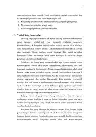 3

suatu mekanisme dasar osmotik. Untuk menghadapi masalah osmoregulasi ikan
melakukan pengaturan tekanan osmotiknya dengan cara:
1. Mengurangi gradien osmotik antara cairan tubuh dengan lingkungannya.
2. Mengurangi permeabilitas air dan garam.
3. Melakukan pengambilan garam secara selektif.
C. Prinsip-Prinsip Osmoregulasi
Terhadap lingkungan hidupnya, ada hewan air yang membiarkan konsentrasi
cairan

tubuhnya

berubah-ubah

yang

mengikuti

perubahan

mediumnya

(osmokonformer). Kebanyakan Invertebrata laut tekanan osmotik cairan tubuhnya
sama dengan tekanan osmotik air laut. Cairan tubuh demikian di katakan isotonik
atau isoasmotik dengan medium tempat hidupnya. Bila terjadi perubahan
konsentrasi dalam mediumnya, maka cairan tubuhnya di sesuaikan dengan
perubahan tersebut (osmokonformitas).
Sebaliknya ada hewan yang mempertahankan agar tekanan osmotik cairan
tubuhnya relatif konstan lebih rendah dari mediumnya (hipoosmotik) atau lebih
tinggi dari mediumnya (hiperosmotik). Untuk mempertahankan cairan tubuh relatif
konstan, maka hewan melakukan regulasi osmotik (osmoregulasi), hewannya di
sebut regulator osmotik atau osmoregulator. Ada dua macam regulasi osmotik yaitu
regulasi hipoosmotik dan regulasi hiperosmotik. Pada regulator hipoosmotik
misalnya ikan laut, hewan ini selalu mempertahankan konsentrasi cairan tubuhnya
lebih rendah dari mediumnya (air laut). Sedangkan pada regulator hiperosmotik,
misalnya ikan air tawar, hewan ini selalu mempertahankan konsentrasi cairan
tubuhnya lebih tinggi daripada mediumnya (air tawar).
Beberapa hewan ada yang toleran terhadap rentangan luas konsentrasi garam
mediumnya, hewan demikian di sebut euryhaline. Sedangkan hewan lain hanya
toleran terhadap rentangan yang sempit konsentrasi garam mediumnya, hewan
demikian disebut stenohaline.
Fenomena lain yang biasanya berhubungan sangat dekat dengan tingkat
perkembangan kapasitas osmoregulasi adalah kemampuan hewan mengontrol
kadar air dalam tubuhnya. Osmokonformitas rupanya adalah hasil kombinasi dari
ketidakmampuan hewan mengontrol volume tubuh dan ketidakmampuan

 