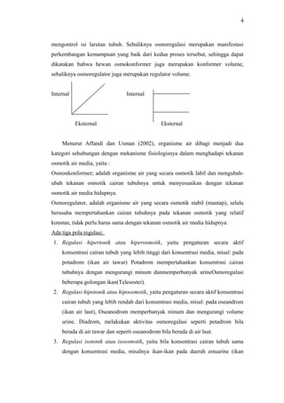 4

mengontrol isi larutan tubuh. Sebaliknya osmoregulasi merupakan manifestasi
perkembangan kemampuan yang baik dari kedua proses tersebut, sehingga dapat
dikatakan bahwa hewan osmokonformer juga merupakan konformer volume,
sebaliknya osmoregulator juga merupakan regulator volume.
Internal

Internal

Eksternal

Eksternal

Menurut Affandi dan Usman (2002), organisme air dibagi menjadi dua
kategori sehubungan dengan mekanisme fisiologisnya dalam menghadapi tekanan
osmotik air media, yaitu :
Osmonkonformer; adalah organisme air yang secara osmotik labil dan mengubahubah tekanan osmotik cairan tubuhnya untuk menyesuaikan dengan tekanan
osmotik air media hidupnya.
Osmoregulator, adalah organisme air yang secara osmotik stabil (mantap), selalu
berusaha mempertahankan cairan tubuhnya pada tekanan osmotik yang relatif
konstan, tidak perlu harus sama dengan tekanan osmotik air media hidupnya.
Ada tiga pola regulasi:
1. Regulasi hipertonik atau hiperosmotik, yaitu pengaturan secara aktif
konsentrasi cairan tubuh yang lebih tinggi dari konsentrasi media, misal: pada
potadrom (ikan air tawar) Potadrom mempertahankan konsentrasi cairan
tubuhnya dengan mengurangi minum danmemperbanyak urineOsmoregulasi
beberapa golongan ikan(Telesostei).
2. Regulasi hipotonik atau hipoosmotik, yaitu pengaturan secara aktif konsentrasi
cairan tubuh yang lebih rendah dari konsentrasi media, misal: pada oseandrom
(ikan air laut), Oseanodrom memperbanyak minum dan mengurangi volume
urine. Diadrom, melakukan aktivitas osmoregulasi seperti petadrom bila
berada di air tawar dan seperti oseanodrom bila berada di air laut.
3. Regulasi isotonik atau isoosmotik, yaitu bila konsentrasi cairan tubuh sama
dengan konsentrasi media, misalnya ikan-ikan pada daerah estuarine (ikan

 
