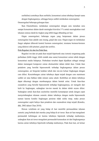 5

eurihaline) contohnya Ikan eurihalin, konsentrasi cairan tubuhnya hampir sama
dengan lingkungannya, sehingga hanya sedikit melakukan osmoregulasi.
Osmoregulasi beberapa golongan ikan:
Ikan Elasmobransi, melakukan osmoregulasi dengan cara menahan urea
sampai konsentrasi dalam darah meningkat kira-kira 5 % untuk meningkatkan total
tekanan osmose darah ke tingkat yang lebih tinggi dibanding air laut.
Organ osmoregulasi; beberapa organ yang berperanan dalam proses
osmoregulasi ikan adalah satu insang, ginjal dan usus. Organ-organ ini melakukan
fungsi adaptasi dibawah kontrol hormon osmoregulasi, terutama hormon-hormon
yang diekresi oleh pituitari, ginjal dan urofisis.
Pola Regulasi Air dan Ion Pada Ikan
Regulasi ion dan air pada ikan terjadi hipertonik atau isotonic tergantung pada
perbedaan (lebih tinggi, lebih rendah atau sama) konsentrasi cairan tubuh dengan
konsentrasi media hidupnya. Perbedaan tersebut dapat dijadikan sebagai strategi
dalam menangani komposisi cairan ekstraseluler dalam tubuh ikan. Untuk ikan
potadorm yang bersifat hiperosmotik terhadap lingkungannya dalam proses
osmoregulasi, air bergerak kedalan tubuh dan ion-ion keluar lingkungan dengan
cara difusi. Keseimbangan cairan tubuhnya dapat terjadi dengan cara meminum
sedikit air atau bahkan tidak minum sama sekali. Kelebihan air dalam tubuhnya
dapat dikurangi dengan membuangnya dalam bentuk urine. Untuk ikan-ikan
oseandrom yang bersifat hipoosmotik terhadap lingkungannya, air mengalir dari
kulit ke lingkungan, sedangkan ion-ion masuk ke dalam tubuh secara difusi.
Sedangkan untuk ikan-ikan euryholine memiliki kemampuan untuk dengan cepat
menyeimbangkan tekanan osmotic dalam tubuhnya dengan media hipoosmotik
namun karena kondisi lingkungan perairan tidak selalu tetap, maka proses
osmoregulasi seprti halnya ikan potadrom dan oseanodrom tetap terjadi (Kaneko,
dkk, 2002 dalam Chan 2010).
Hewan vertebrata air yang hidup di laut memiliki permasalahan tekanan
osmotic yang berbeda dari mereka yang hidup di air tawar. Ikan air laut mengalami
permasalah kehilangan air karena tubuhnya hipotonik terhadap mediumnya,
sedangkan ikan air tawar mengalami permasalah kemasukan air dari lingkungannya
karena cairan tubuhnya hipertonik terhadap mediumnya. Pada ikan laut, air keluar

 