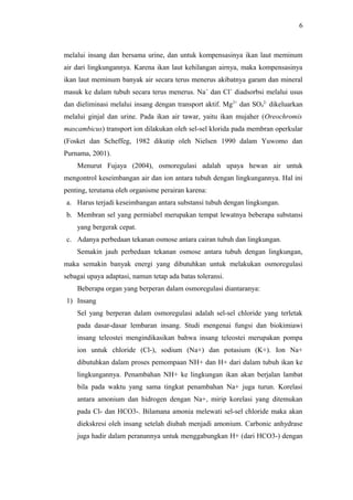 6

melalui insang dan bersama urine, dan untuk kompensasinya ikan laut meminum
air dari lingkungannya. Karena ikan laut kehilangan airnya, maka kompensasinya
ikan laut meminum banyak air secara terus menerus akibatnya garam dan mineral
masuk ke dalam tubuh secara terus menerus. Na+ dan Cl+ diadsorbsi melalui usus
dan dieliminasi melalui insang dengan transport aktif. Mg2+ dan SO42- dikeluarkan
melalui ginjal dan urine. Pada ikan air tawar, yaitu ikan mujaher (Oreochromis
mascambicus) transport ion dilakukan oleh sel-sel klorida pada membran operkular
(Fosket dan Scheffeg, 1982 dikutip oleh Nielsen 1990 dalam Yuwomo dan
Purnama, 2001).
Menurut Fujaya (2004), osmoregulasi adalah upaya hewan air untuk
mengontrol keseimbangan air dan ion antara tubuh dengan lingkungannya. Hal ini
penting, terutama oleh organisme perairan karena:
a. Harus terjadi keseimbangan antara substansi tubuh dengan lingkungan.
b. Membran sel yang permiabel merupakan tempat lewatnya beberapa substansi
yang bergerak cepat.
c. Adanya perbedaan tekanan osmose antara cairan tubuh dan lingkungan.
Semakin jauh perbedaan tekanan osmose antara tubuh dengan lingkungan,
maka semakin banyak energi yang dibutuhkan untuk melakukan osmoregulasi
sebagai upaya adaptasi, namun tetap ada batas toleransi.
Beberapa organ yang berperan dalam osmoregulasi diantaranya:
1) Insang
Sel yang berperan dalam osmoregulasi adalah sel-sel chloride yang terletak
pada dasar-dasar lembaran insang. Studi mengenai fungsi dan biokimiawi
insang teleostei mengindikasikan bahwa insang teleostei merupakan pompa
ion untuk chloride (Cl-), sodium (Na+) dan potasium (K+). Ion Na+
dibutuhkan dalam proses pemompaan NH+ dan H+ dari dalam tubuh ikan ke
lingkungannya. Penambahan NH+ ke lingkungan ikan akan berjalan lambat
bila pada waktu yang sama tingkat penambahan Na+ juga turun. Korelasi
antara amonium dan hidrogen dengan Na+, mirip korelasi yang ditemukan
pada Cl- dan HCO3-. Bilamana amonia melewati sel-sel chloride maka akan
diekskresi oleh insang setelah diubah menjadi amonium. Carbonic anhydrase
juga hadir dalam peranannya untuk menggabungkan H+ (dari HCO3-) dengan

 