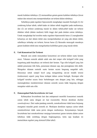 8

masuk kedalam tubuhnya. (2) memasukkan garam-garam kedalam tubuhnya (lewat
makan dan minum) atau mempertahankan zat terlarut dalam tubuhnya.
Sebaliknya pada regulator hipoosmotik menghadapi masalah fisiologik (1) Air
cenderung keluar tubuh, sebab kadar air dalam tubuh tinggidari pada mediumnya,
dan (2) zat terlarut cenderung masuk ke dalam tubuh,sebab kadar zat terlarut
didalam tubuh (dalam medium) lebih tinggi dari pada dsalam cairan tubuhnya.
Untuk menghadapi hal tersebut maka regulator hipoosmotik harus (1) menghambat
keluarnya air dari dalam tubuh atau mempertahankan air yang ada dalam tubuh,
sebaliknya terhadap zat terlarut, hewan harus (2) Berusaha mencegah masuknya
garam kedalam tubuh atau mengeluarkan kelebihan garan yang masuk tubuh.
E. Unit Konsentrasi Zat Terlarut
Banyak cara untuk menyatakan konsentrasi zat terlarut dalam suatu larutan
encer. Tekanan osmotik adalah salah satu dari empat sifat koligatif (sifat yang
tergantung pada banyaknya zat terlarut) dari larutan. Tiga sifat koligatif yang lain
adalah penurunan titik beku, penurunan tekanan uap, dan peningkatan titik didih.
Mengukur tekanan osmotik suatu larutan secara langsung sangatlah sulit,
khususnya untuk sampel kecil yang mengandung zat-zat mudah terurai
(terdesosiasi) seperti yang biasa terdapat dalam cairan biologik. Keempat sifat
koligatif tersebut secara linier berhubungan satu dengan yang lain, sehingga
memungkinkan mendeterminasi tekanan osmotik secara tidak langsung dengan
mengukur salah satu sifat.
F.

Osmoregulasi Pada Invertebrata Air Laut
Kebanyakan Invertebrata laut dan endoparasit memiliki konsentrasi osmotik
cairan tubuh sama dengan air laut (isosmotik). Hewan demikian disebut
osmokonformer. Dari sudut pandang osmotik, osmokonformer tidak harus berjuang
mengatasi masalah gerak osmotik air. Meskipun demikian rupanya cairan tubuh
osmokonformer tidak sama persis dengan mediumnya. Kenyataannya banyak
Invertebrata laut osmokonformer menjaga konsentrasi garam tertentu dalam cairan
tubuhnya tidak seimbang dengan lingkungannya, tentu saja keadaan ini
memerlukan regulasi yang ekstensif (lihat tabel)

 