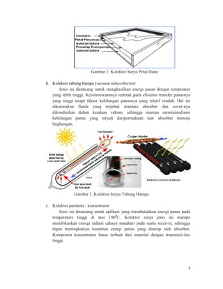 Gambar 1. Kolektor Surya Pelat Datar

b. Kolektor tabung hampa (vacuum tubecollector)
       Jenis ini dirancang untuk menghasilkan energi panas dengan temperatur
   yang lebih tinggi. Keistimewaannya terletak pada efisiensi transfer panasnya
   yang tinggi tetapi faktor kehilangan panasnya yang relatif rendah. Hal ini
   dikarenakan fluida yang terjebak diantara absorber dan cover-nya
   dikondisikan dalam keadaan vakum, sehingga mampu meminimalisasi
   kehilangan panas yang terjadi daripermukaan luar absorber menuju
   lingkungan.




               Gambar 2. Kolektor Surya Tabung Hampa

c. Kolektor parabola / konsentrator
       Jenis ini dirancang untuk aplikasi yang membutuhkan energi panas pada
   temperature tinggi di atas 1000C. Kolektor surya jenis ini mampu
   memfokuskan energi radiasi cahaya matahari pada suatu receiver, sehingga
   dapat meningkatkan kuantitas energi panas yang diserap oleh absorber.
   Komponen konsentrator harus terbuat dari material dengan transmisivitas
   tinggi.




                                                                             7
 