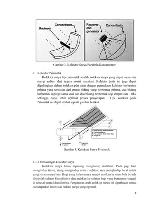 Gambar 3. Kolektor Surya Parabola/Konsentrator

d. Kolektor Prismatik
       Kolektor surya tipe prismatik adalah kolektor surya yang dapat menerima
   energi radiasi dari segala posisi matahari. Kolektor jenis ini juga dapat
   digolongkan dalam kolektor plat datar dengan permukaan kolektor berbentuk
   prisma yang tersusun dari empat bidang yang berbentuk prisma, dua bidang
   berbentuk segitiga sama kaki dan dua bidang berbentuk segi empat siku – siku
   sehingga dapat lebih optimal proses penyerapan. Tipe kolektor jenis
   Prismatik ini dapat dilihat seperti gambar berikut.




                        Gambar 4. Kolektor Surya Prismatik


2.3.3 Pemasangan kolektor surya
        Kolektor surya harus dipasang menghadap matahari. Pada pagi hari
menghadap timur, siang menghadap utara / selatan, sore menghadap barat untuk
yang halamannya luas. Bagi yang halamannya sempit arahkan ke utara bila berada
disebelah selatan khatulistiwa dan arahkan ke selatan bagi yang bertempat tinggal
di sebelah utara khatulistiwa. Pengaturan arah kolektor surya ini diperlukan untuk
mendapatkan intensitas radiasi surya yang optimal.
                                                                                8
 