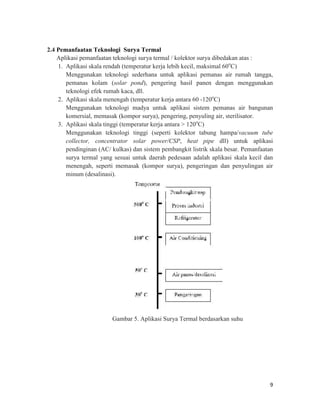 2.4 Pemanfaatan Teknologi Surya Termal
    Aplikasi pemanfaatan teknologi surya termal / kolektor surya dibedakan atas :
    1. Aplikasi skala rendah (temperatur kerja lebih kecil, maksimal 60oC)
       Menggunakan teknologi sederhana untuk aplikasi pemanas air rumah tangga,
       pemanas kolam (solar pond), pengering hasil panen dengan menggunakan
       teknologi efek rumah kaca, dll.
    2. Aplikasi skala menengah (temperatur kerja antara 60 -120oC)
       Menggunakan teknologi madya untuk aplikasi sistem pemanas air bangunan
       komersial, memasak (kompor surya), pengering, penyuling air, sterilisator.
    3. Aplikasi skala tinggi (temperatur kerja antara > 120oC)
       Menggunakan teknologi tinggi (seperti kolektor tabung hampa/vacuum tube
       collector, concentrator solar power/CSP, heat pipe dll) untuk aplikasi
       pendinginan (AC/ kulkas) dan sistem pembangkit listrik skala besar. Pemanfaatan
       surya termal yang sesuai untuk daerah pedesaan adalah aplikasi skala kecil dan
       menengah, seperti memasak (kompor surya), pengeringan dan penyulingan air
       minum (desalinasi).




                        Gambar 5. Aplikasi Surya Termal berdasarkan suhu




                                                                                    9
 