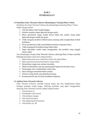 BAB 3
                                 PEMBAHASAN


3.1 Kelebihan Solar Thermal Collector dibandingkan Teknlogi Photo-Voltaic
    Kelebihan dari Solar Thermal Collector jika dibandingkan teknologi Photo-Voltaic
    adalah sebagai berikut :
        1. Alat dan bahan relatif mudah didapat,
        2. Sumber energinya dapat diperoleh dengan gratis,
        3. Biaya operasional sangat rendah karena bahan dan sumber energi dapat
            diperoleh dengan mudah dan gratis,
        4. Tidak mengenal problem limbah karena memang tidak menghasilkan limbah
            berbahaya,
        5. Proses produksinya tidak menyebabkan kenaikan temperatur bumi,
        6. Tidak terpengaruh kenaikkan harga bahan bakar.
        7. Dapat diproduksi sendiri tanpa menggunakan alat produksi yang canggih
            (home made)
    Jika dibandingkan dengan Solar Thermal Collector, teknologi Photo-Voltaic memiliki
    beberapa kelemahan antara lain sebagai berikut :
        1. Bahan baku panel surya mahal dan relatif sulit untuk dibuat,
        2. Biaya operasional dan perawatannya cukup mahal,
        3. Memerlukan rangka atau struktur tersendiri,
        4. Masih membutuhkan atap atau genteng pada bagian bawah panel surya,
        5. Pemasangan sulit, membutuhkan waktu lama,
        6. Berat sehingga menambah beban struktur,
        7. Efisiensi energi listrik yang dihasilkan kurang,
        8. Kurang menarik atau merusak keindahan bangunan,

3.2 Aplikasi Solar Thermal Collector
    Solar Thermal Collector memiliki banyak fungsi dan bisa diaplikasikan dalam
    berbagai peralatan rumah tangga. Beberapa peralatan yang dapat menggunakan
    teknologi Solar Thermal Collector adalah sebagai berikut :
        1. Alat pemanas air
        2. Pembangkit listrik termal
        3. Alat pemanas ruangan
        4. Alat masak (kompor)
        5. Alat pengering hasil pertanian
        6. Alat distilasi air, dll




                                                                                   10
 