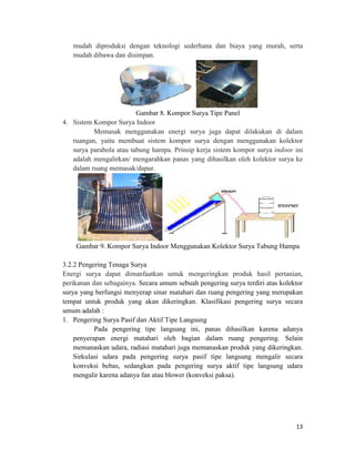 mudah diproduksi dengan teknologi sederhana dan biaya yang murah, serta
   mudah dibawa dan disimpan.




                         Gambar 8. Kompor Surya Tipe Panel
4. Sistem Kompor Surya Indoor
          Memasak menggunakan energi surya juga dapat dilakukan di dalam
   ruangan, yaitu membuat sistem kompor surya dengan menggunakan kolektor
   surya parabola atau tabung hampa. Prinsip kerja sistem kompor surya indoor ini
   adalah mengalirkan/ mengarahkan panas yang dihasilkan oleh kolektor surya ke
   dalam ruang memasak/dapur.




    Gambar 9. Kompor Surya Indoor Menggunakan Kolektor Surya Tabung Hampa

3.2.2 Pengering Tenaga Surya
Energi surya dapat dimanfaatkan untuk mengeringkan produk hasil pertanian,
perikanan dan sebagainya. Secara umum sebuah pengering surya terdiri atas kolektor
surya yang berfungsi menyerap sinar matahari dan ruang pengering yang merupakan
tempat untuk produk yang akan dikeringkan. Klasifikasi pengering surya secara
umum adalah :
1. Pengering Surya Pasif dan Aktif Tipe Langsung
           Pada pengering tipe langsung ini, panas dihasilkan karena adanya
    penyerapan energi matahari oleh bagian dalam ruang pengering. Selain
    memanaskan udara, radiasi matahari juga memanaskan produk yang dikeringkan.
    Sirkulasi udara pada pengering surya pasif tipe langsung mengalir secara
    konveksi bebas, sedangkan pada pengering surya aktif tipe langsung udara
    mengalir karena adanya fan atau blower (konveksi paksa).




                                                                               13
 