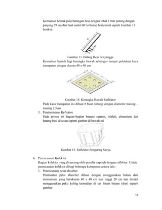 Kemudian bentuk pula batangan besi dengan tebal 2 mm potong dengan
       panjang 39 cm dan buat sudut 600 terhadap horizontal seperti Gambar 13
       berikut:




                         Gambar 13. Batang Besi Penyangga
       Kemudian bentuk lagi kerangka bawah sekaligus tempat peletakan kaca
       transparan dengan ukuran 40 x 40 cm




                       Gambar 14. Kerangka Bawah Reflektor
      Pada kaca transparan ini dibuat 8 buah lubang dengan diameter masing –
      masing 2,5cm.
   3. Pembentukan Reflektor
      Pada proses ini bagian-bagian berupa cermin, triplek, almunium dan
      batang besi disusun seperti gambar di bawah ini




                    Gambar 15. Reflektor Pengering Surya

b. Perencanaan Kolektor
   Bagian kolektor yang dirancang oleh penulis terpisah dengan reflektor. Untuk
   perencanaan kolektor dibagi beberapa komponen antara lain :
   1. Perencanaan pelat absorber
       Pembuatan pelat absorber dibuat dengan menggunakan bahan dari
       alumunium yang berukuran 40 x 40 cm dan tinggi 20 cm dan dirakit
       menggunakan paku keling kemudian di cat hitam buram (dop) seperti
       gambar

                                                                                16
 