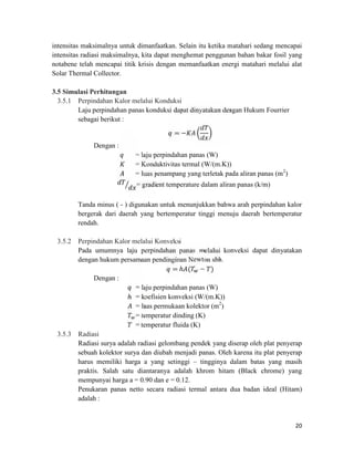 intensitas maksimalnya untuk dimanfaatkan. Selain itu ketika matahari sedang mencapai
intensitas radiasi maksimalnya, kita dapat menghemat penggunan bahan bakar fosil yang
notabene telah mencapai titik krisis dengan memanfaatkan energi matahari melalui alat
Solar Thermal Collector.

3.5 Simulasi Perhitungan
  3.5.1 Perpindahan Kalor melalui Konduksi
        Laju perpindahan panas konduksi dapat dinyatakan dengan Hukum Fourrier


                                         =−
        sebagai berikut :


              Dengan :
                            = laju perpindahan panas (W)
                            = Konduktivitas termal (W/(m.K))
                            = luas penampang yang terletak pada aliran panas (m2)
                            = gradient temperature dalam aliran panas (k/m)

         Tanda minus ( - ) digunakan untuk menunjukkan bahwa arah perpindahan kalor
         bergerak dari daerah yang bertemperatur tinggi menuju daerah bertemperatur
         rendah.

 3.5.2   Perpindahan Kalor melalui Konveksi
         Pada umumnya laju perpindahan panas melalui konveksi dapat dinyatakan

                                          =ℎ ( − )
         dengan hukum persamaan pendinginan Newton sbb.

               Dengan :

                          ℎ = koefisien konveksi (W/(m.K))
                             = laju perpindahan panas (W)

                             = luas permukaan kolektor (m2)
                             = temperatur dinding (K)
                             = temperatur fluida (K)
 3.5.3   Radiasi
         Radiasi surya adalah radiasi gelombang pendek yang diserap oleh plat penyerap
         sebuah kolektor surya dan diubah menjadi panas. Oleh karena itu plat penyerap
         harus memiliki harga a yang setinggi – tingginya dalam batas yang masih
         praktis. Salah satu diantaranya adalah khrom hitam (Black chrome) yang
         mempunyai harga a = 0.90 dan e = 0.12.
         Penukaran panas netto secara radiasi termal antara dua badan ideal (Hitam)
         adalah :


                                                                                    20
 