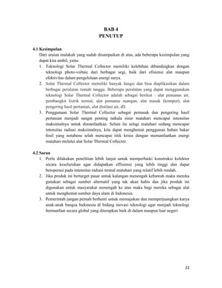 BAB 4
                                   PENUTUP

4.1 Kesimpulan
    Dari uraian malakah yang sudah disampaikan di atas, ada beberapa kesimpulan yang
    dapat kita ambil, yaitu:
    1. Teknologi Solar Thermal Collector memiliki kelebihan dibandingkan dengan
       teknologi photo-voltaic dari berbagai segi, baik dari efisiensi alat maupun
       efektivitas dalam pengelolaan energi surya.
    2. Solar Thermal Collector memiliki banyak fungsi dan bisa diaplikasikan dalam
       berbagai peralatan rumah tangga. Beberapa peralatan yang dapat menggunakan
       teknologi Solar Thermal Collector adalah sebagai berikut : alat pemanas air,
       pembangkit listrik termal, alat pemanas ruangan, alat masak (kompor), alat
       pengering hasil pertanian, alat distilasi air, dll.
    3. Penggunaan Solar Thermal Collector sebagai pemasak dan pengering hasil
       pertanian menjadi sangat penting tatkala sinar matahari mencapai intensitas
       maksimalnya untuk dimanfaatkan. Selain itu selagi matahari sedang mencapai
       intensitas radiasi maksimalnya, kita dapat menghemat penggunan bahan bakar
       fosil yang notabene telah mencapai titik krisis dengan memanfaatkan energi
       matahari melalui alat Solar Thermal Collector.

4.2 Saran
    1. Perlu dilakukan penelitian lebih lanjut untuk memperbaiki konstruksi kolektor
       secara keseluruhan agar didapatkan effisiensi yang lebih tinggi dan dapat
       beroperasi pada intensitas radiasi termal matahari yang relatif lebih rendah.
    2. Jika produk ini bertarget pasar untuk kalangan menengah kebawah maka mereka
       gunakan sebagai sumber alternatif yang tak akan habis dan jika produk ini
       digunakan untuk masyarakat menengah ke atas maka bagi mereka sebagai alat
       untuk menghemat sumber daya alam di Indonesia.
    3. Pemerintah jangan pernah berhenti untuk memajukan dan memperjuangkan karya
       anak-anak bangsa Indonesia di bidang inovasi teknologi agar menjadi teknologi
       bermanfaat secara global yang diterapkan baik di dalam maupun luar negeri




                                                                                 22
 